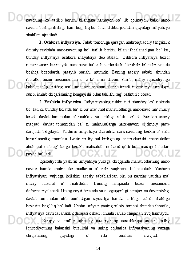 navoning   ko’   tarilib   borishi   bilangina   namoyon   bo’   lib   qolmaydi,   balki   narx-
navoni boshqarilishiga ham bog’ liq bo’ ladi. Ushbu jixatdan quyidagi inflyatsiya
shakllari ajratiladi: 
1. Oshkora inflyatsiya.  Talab tomoniga qaragan makroiqtisodiy tengsizlik
doimiy   ravishda   narx-navoning   ko’   tarilib   borishi   bilan   ifodalanadigan   bo’   lsa,
bunday   inflyatsiya   oshkora   inflyatsiya   deb   ataladi.   Oshkora   inflyatsiya   bozor
mexanizmini buzmaydi:  narx-navo ba’ zi  bozorlarda ko’  tarilishi  bilan bir  vaqtda
boshqa   bozorlarda   pasayib   borishi   mumkin.   Buning   asosiy   sababi   shundan
iboratki,   bozor   mexanizmlari   o’   z   ta’   sirini   davom   ettirib,   milliy   iqtisodiyotga
baholar to’ g’ risidagi ma’ lumotlarni oshkora etkazib turadi, investitsiyalarni ilgari
surib, ishlab chiqarishning kengayishi bilan taklifni rag’ batlntirib boradi. 
2.   Yashirin   inflyatsiya.   Inflyatsiyaning   ushbu   turi   shunday   ko’   rinishda
bo’ ladiki, bunday holatda ba’ zi bir iste’ mol mahsulotlariga narx-navo ma’ muriy
tarzda   davlat   tomonidan   o’   rnatiladi   va   tartibga   solib   turiladi.   Bundan   asosiy
maqsad,   davlat   tomonidan   ba’   zi   mahsulotlarga   narx-navoni   «ijtimoiy   past»
darajada   belgilaydi.   Yashirin   inflyatsiya   sharoitida   narx-navoning   keskin   o’   sishi
kuzatilmasligi   mumkin.   Lekin   milliy   pul   birligining   qadrsizlanishi,   mahsulotlar
aholi   pul   mablag’   lariga   kerakli   mahsulotlarni   harid   qilib   bo’   lmasligi   holatlari
paydo bo’ ladi. 
Iqtisodiyotda yashirin inflyatsiya yuzaga chiqqanda mahsulotlarning narx-
navosi   hamda   aholini   daromadlarini   o’   sishi   vaqtincha   to’   xtatiladi.   Yashirin
inflyatsiyani   vujudga   kelishini   asosiy   sabablaridan   biri   bu   narxlar   ustidan   ma’
muriy   nazorat   o’   rnatishdir.   Buning   natijasida   bozor   mexanizmi
deformatsiyalanadi. Uning qaysi darajada va o’ zgarganligi darajasi va davomiyligi
davlat   tomonidan   olib   boriladigan   siyosatga   hamda   tartibga   solish   shakliga
bevosita  bog’  liq  bo’  ladi.  Ushbu  inflyatsiyaning  salbiy   tomoni  shundan   iboratki,
inflyatsiya davrida ishsizlik darajasi oshadi, chunki ishlab chiqarish rivojlanmaydi.
  Xorijiy   va   milliy   iqtisodiy   nazariyaning   qarashlariga   asosan   milliy
iqtisodiyotning   balansini   buzilishi   va   uning   oqibatida   inflyatsiyaning   yuzaga
chiqishining   quyidagi   o’   rtta   omillari   mavjud:  
14 