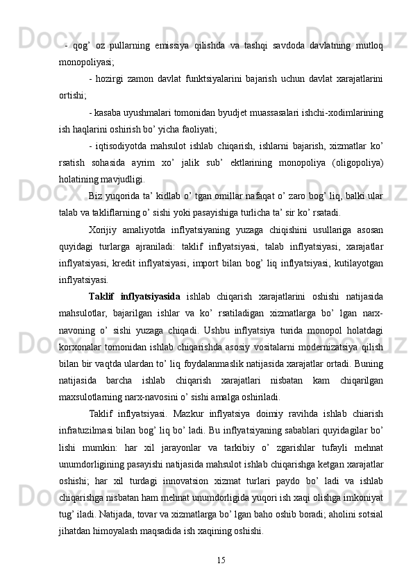   -   qog’   oz   pullarning   emissiya   qilishda   va   tashqi   savdoda   davlatning   mutloq
monopoliyasi; 
-   hozirgi   zamon   davlat   funktsiyalarini   bajarish   uchun   davlat   xarajatlarini
ortishi; 
- kasaba uyushmalari tomonidan byudjet muassasalari ishchi-xodimlarining
ish haqlarini oshirish bo’ yicha faoliyati; 
-   iqtisodiyotda   mahsulot   ishlab   chiqarish,   ishlarni   bajarish,   xizmatlar   ko’
rsatish   sohasida   ayrim   xo’   jalik   sub’   ektlarining   monopoliya   (oligopoliya)
holatining mavjudligi. 
Biz yuqorida ta’ kidlab o’ tgan omillar nafaqat o’ zaro bog’ liq, balki ular
talab va takliflarning o’ sishi yoki pasayishiga turlicha ta’ sir ko’ rsatadi. 
Xorijiy   amaliyotda   inflyatsiyaning   yuzaga   chiqishini   usullariga   asosan
quyidagi   turlarga   ajraniladi:   taklif   inflyatsiyasi,   talab   inflyatsiyasi,   xarajatlar
inflyatsiyasi,   kredit   inflyatsiyasi,   import   bilan   bog’   liq   inflyatsiyasi,   kutilayotgan
inflyatsiyasi. 
Taklif   inflyatsiyasida   ishlab   chiqarish   xarajatlarini   oshishi   natijasida
mahsulotlar,   bajarilgan   ishlar   va   ko’   rsatiladigan   xizmatlarga   bo’   lgan   narx-
navoning   o’   sishi   yuzaga   chiqadi.   Ushbu   inflyatsiya   turida   monopol   holatdagi
korxonalar   tomonidan   ishlab   chiqarishda   asosiy   vositalarni   modernizatsiya   qilish
bilan bir vaqtda ulardan to’ liq foydalanmaslik natijasida xarajatlar ortadi. Buning
natijasida   barcha   ishlab   chiqarish   xarajatlari   nisbatan   kam   chiqarilgan
maxsulotlarning narx-navosini o’ sishi amalga oshiriladi.
Taklif   inflyatsiyasi.   Mazkur   inflyatsiya   doimiy   ravihda   ishlab   chiarish
infratuzilmasi bilan bog’ liq bo’ ladi. Bu inflyatsiyaning sabablari quyidagilar bo’
lishi   mumkin:   har   xil   jarayonlar   va   tarkibiy   o’   zgarishlar   tufayli   mehnat
unumdorligining pasayishi natijasida mahsulot ishlab chiqarishga ketgan xarajatlar
oshishi;   har   xil   turdagi   innovatsion   xizmat   turlari   paydo   bo’   ladi   va   ishlab
chiqarishga nisbatan ham mehnat unumdorligida yuqori ish xaqi olishga imkoniyat
tug’ iladi. Natijada, tovar va xizmatlarga bo’ lgan baho oshib boradi; aholini sotsial
jihatdan himoyalash maqsadida ish xaqining oshishi. 
15 