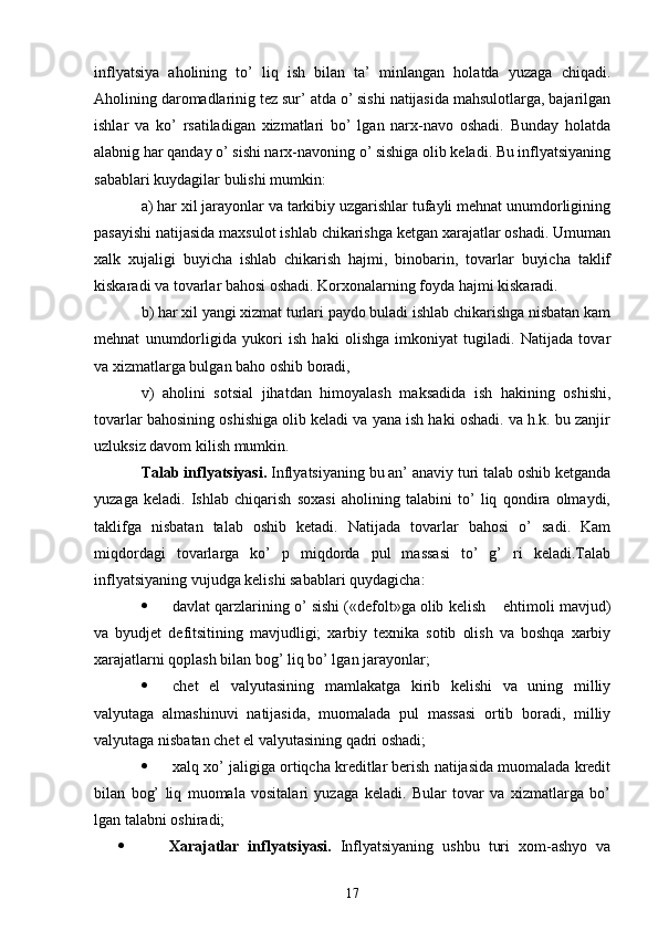 inflyatsiya   aholining   to’   liq   ish   bilan   ta’   minlangan   holatda   yuzaga   chiqadi.
Aholining daromadlarinig tez sur’ atda o’ sishi natijasida mahsulotlarga, bajarilgan
ishlar   va   ko’   rsatiladigan   xizmatlari   bo’   lgan   narx-navo   oshadi.   Bunday   holatda
alabnig har qanday o’ sishi narx-navoning o’ sishiga olib keladi. Bu inflyatsiyaning
sabablari kuydagilar bulishi mumkin:      
a) har xil jarayonlar va tarkibiy uzgarishlar tufayli mehnat unumdorligining
pasayishi natijasida maxsulot ishlab chikarishga ketgan xarajatlar oshadi. Umuman
xalk   xujaligi   buyicha   ishlab   chikarish   hajmi,   binobarin,   tovarlar   buyicha   taklif
kiskaradi va tovarlar bahosi oshadi. Korxonalarning foyda hajmi kiskaradi. 
b) har xil yangi xizmat turlari paydo buladi ishlab chikarishga nisbatan kam
mehnat   unumdorligida   yukori   ish   haki   olishga   imkoniyat   tugiladi.   Natijada   tovar
va xizmatlarga bulgan baho oshib boradi, 
v)   aholini   sotsial   jihatdan   himoyalash   maksadida   ish   hakining   oshishi,
tovarlar bahosining oshishiga olib keladi va yana ish haki oshadi. va h.k. bu zanjir
uzluksiz davom kilish mumkin. 
Talab inflyatsiyasi.   Inflyatsiyaning bu an’ anaviy turi talab oshib ketganda
yuzaga   keladi.   Ishlab   chiqarish   soxasi   aholining   talabini   to’   liq   qondira   olmaydi,
taklifga   nisbatan   talab   oshib   ketadi.   Natijada   tovarlar   bahosi   o’   sadi.   Kam
miqdordagi   tovarlarga   ko’   p   miqdorda   pul   massasi   to’   g’   ri   keladi.Talab
inflyatsiyaning vujudga kelishi sabablari quydagicha: 
 davlat qarzlarining o’ sishi («defolt»ga olib kelish    ehtimoli mavjud)
va   byudjet   defitsitining   mavjudligi;   xarbiy   texnika   sotib   olish   va   boshqa   xarbiy
xarajatlarni qoplash bilan bog’ liq bo’ lgan jarayonlar; 
 chet   el   valyutasining   mamlakatga   kirib   kelishi   va   uning   milliy
valyutaga   almashinuvi   natijasida,   muomalada   pul   massasi   ortib   boradi,   milliy
valyutaga nisbatan chet el valyutasining qadri oshadi; 
 xalq xo’ jaligiga ortiqcha kreditlar berish natijasida muomalada kredit
bilan   bog’   liq   muomala   vositalari   yuzaga   keladi.   Bular   tovar   va   xizmatlarga   bo’
lgan talabni oshiradi; 
         Xarajatlar   inflyatsiyasi.   Inflyatsiyaning   ushbu   turi   xom-ashyo   va
17 