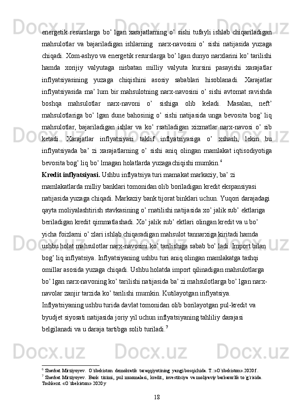 energetik   resurslarga   bo’   lgan   xarajatlarning   o’   sishi   tufayli   ishlab   chiqariladigan
mahsulotlar   va   bajariladigan   ishlarning     narx-navosini   o’   sishi   natijasida   yuzaga
chiqadi. Xom-ashyo va energetik resurslarga bo’ lgan dunyo narxlarini ko’ tarilishi
hamda   xorijiy   valyutaga   nisbatan   milliy   valyuta   kursini   pasayishi   xarajatlar
inflyatsiyasining   yuzaga   chiqishini   asosiy   sabablari   hisoblanadi.   Xarajatlar
inflyatsiyasida  ma’ lum bir mahsulotning narx-navosini  o’  sishi  avtomat  ravishda
boshqa   mahsulotlar   narx-navoni   o’   sishiga   olib   keladi.   Masalan,   neft’
mahsulotlariga bo’   lgan  dune  bahosinig  o’   sishi  natijasida  unga  bevosita  bog’  liq
mahsulotlar,   bajariladigan   ishlar   va   ko’   rsatiladigan   xizmatlar   narx-navosi   o’   sib
ketadi.   Xarajatlar   inflyatsiyasi   taklif   inflyatsiyasiga   o’   xshash,   lekin   bu
inflyatsiyada   ba’   zi   xarajatlarning   o’   sishi   aniq   olingan   mamlakat   iqtisodiyotiga
bevosita bog’ liq bo’ lmagan holatlarda yuzagachiqishi mumkin. 6
 
Kredit inflyatsiyasi.  Ushbu inflyatsiya turi mamakat markaziy, ba’ zi 
mamlakatlarda milliy banklari tomonidan olib boriladigan kredit ekspansiyasi 
natijasida yuzaga chiqadi. Markaziy bank tijorat binklari uchun. Yuqori darajadagi 
qayta moliyalashtirish stavkasining o’ rnatilishi natijasida xo’ jalik sub’ ektlariga 
beriladigan kredit qimmatlashadi. Xo’ jalik sub’ ektlari olingan kredit va u bo’ 
yicha foizlarni o’ zlari ishlab chiqaradigan mahsulot tannarxiga kiritadi hamda 
ushbu holat mahsulotlar narx-navosini ko’ tarilishiga sabab bo’ ladi. Import bilan 
bog’ liq inflyatsiya. Inflyatsiyaning ushbu turi aniq olingan mamlakatga tashqi 
omillar asosida yuzaga chiqadi. Ushbu holatda import qilinadigan mahsulotlarga 
bo’ lgan narx-navoning ko’ tarilishi natijasida ba’ zi mahsulotlarga bo’ lgan narx-
navolar zanjir tarzida ko’ tarilishi mumkin. Kutilayotgan inflyatsiya. 
Inflyatsiyaning ushbu turida davlat tomonidan olib borilayotgan pul-kredit va 
byudjet siyosati natijasida joriy yil uchun inflyatsiyaning tahliliy darajasi 
belgilanadi va u daraja tartibga solib turiladi. 7
6
  Shavkat Mirziyoyev.  O`zbekiston  demokratik  taraqqiyotining  yangi bosqichida. T.:»O`zbekiston».2020.f.
7
  Shavkat Mirziyoyev.  Bank  tizimi,  pul  muomalasi,  kredit,  investitsiya  va moliyaviy barkarorlik to`g`risida. 
Toshkent. «O`zbekiston» 2020 y
18 