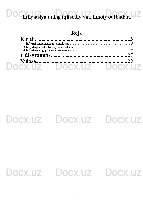 Inflyatsiya uning iqtisodiy va ijtimoiy oqibatlari
Reja
Kirish ........................................................................ 3
1. Inflyatsiyaning mazmun va mohiyati ...................................................................................... 5
2. Inflyatsiyani keltirib chiqaruvchi sabablar ............................................................................ 11
4. Inflyatsiyaning ijtimoiy-iqtisodiy oqibatlari .......................................................................... 22
1-diagramma ......................................................... 27
Xulosa ..................................................................... 29
2 