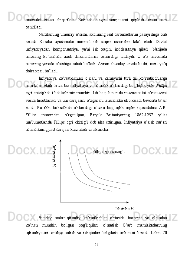 Inflyatsiya %Ishsizlik %Fillips egri chizig’imaxsulot   ishlab   chiqariladi.   Natijada   o’sgan   xarajatlarni   qoplash   uchun   narx
oshiriladi.
Narxlarning umumiy o’sishi, axolining rеal daromadlarini pasayishiga olib
kеladi.   Kasaba   uyushmalar   nominal   ish   xaqini   oshirishni   talab   etadi.   Davlat
inflyatsiyadan   kompеnsatsiya,   ya'ni   ish   xaqini   indеksatsiya   qiladi.   Natijada
narxning   ko’tarilishi   axoli   daromadlarini   oshirishga   undaydi.   U   o’z   navbatida
narxning yanada o’sishiga sabab bo’ladi. Aynan shunday tarzda boshi, oxiri  yo’q
doira xosil bo’ladi.
Inflyatsiya   ko’rsatkichlari   o’sishi   va   kamayishi   turli   xil   ko’rsatkichlarga
ham ta’sir etadi. Buni biz inflyatsiya va ishsizlik o’rtasidagi bog’liqlik yoki  Fillips
egri chizig’ida ifodalashimiz mumkin. Ish haqi bozorida muvozanatni o’rnatuvchi
vosita hisoblanadi va uni darajasini o’zgarishi ishsizlikka olib keladi bevosita ta’sir
etadi.   Bu   ikki   ko’rsatkich   o’rtasidagi   o’zaro   bog’liqlik   ingliz   iqtisodchisi   A.B.
Fillips   tomonidan   o’rganilgan,   Buyuk   Britaniyaning   1862-1957   yillar
ma’lumotlarida   Fillips   egri   chizig’i   deb   aks   ettirilgan.   Inflyatsiya   o’sish   sur’ati
ishsizlikning past darajasi kuzatiladi va aksincha.
Bunday   makroiqtisodiy   ko’rsatkichlar   o’rtasida   barqaror   va   oldindan
ko’rish   mumkin   bo’lgan   bog’liqlikni   o’rnatish   G’arb   mamlakatlarining
iqtisodiyotini   tartibga   solish   va   istiqbolini   belgilash   imkonini   beradi.   Lekin   70
21 