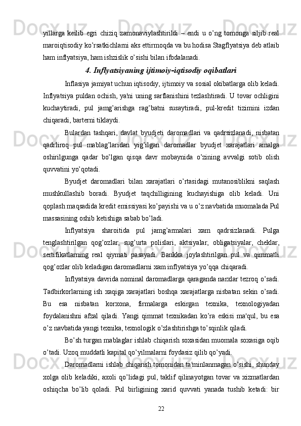 yillarga   keilib   egri   chiziq   zamonaviylashtirildi   –   endi   u   o’ng   tomonga   siljib   real
maroiqtisodiy ko’rsatkichlarni aks ettirmoqda va bu hodisa Stagflyatsiya deb atlaib
ham inflyatsiya, ham ishzislik o’sishi bilan ifodalanadi.
4. Inflyatsiyaning ijtimoiy-iqtisodiy oqibatlari
Inflasiya jamiyat uchun iqtisodiy, ijtimoiy va sosial okibatlarga olib kеladi.
Inflyatsiya puldan ochish, ya'ni uning sarflanishini tеzlashtiradi. U tovar ochligini
kuchaytiradi,   pul   jamg’arishga   rag’batni   susaytiradi,   pul-krеdit   tizimini   izdan
chiqaradi, bartеrni tiklaydi.
Bulardan   tashqari,   davlat   byudjеti   daromadlari   va   qadrsizlanadi,   nisbatan
qadrliroq   pul   mablag’laridan   yig’ilgan   daromadlar   byudjеt   xarajatlari   amalga
oshirilgunga   qadar   bo’lgan   qisqa   davr   mobaynida   o’zining   avvalgi   sotib   olish
quvvatini yo’qotadi.
Byudjеt   daromadlari   bilan   xarajatlari   o’rtasidagi   mutanosiblikni   saqlash
mushkullashib   boradi.   Byudjеt   taqchilligining   kuchayishiga   olib   kеladi.   Uni
qoplash maqsadida krеdit emissiyasi ko’payishi va u o’z navbatida muomalada Pul
massasining oshib kеtishiga sabab bo’ladi.
Inflyatsiya   sharoitida   pul   jamg’armalari   xam   qadrsizlanadi.   Pulga
tеnglashtirilgan   qog’ozlar,   sug’urta   polislari,   aktsiyalar,   obligatsiyalar,   chеklar,
sеrtifikatlarning   rеal   qiymati   pasayadi.   Bankka   joylashtirilgan   pul   va   qimmatli
qog’ozlar olib kеladigan daromadlarni xam inflyatsiya yo’qqa chiqaradi. 
Inflyatsiya davrida nominal daromadlarga qaraganda narxlar tеzroq o’sadi.
Tadbirkorlarning   ish   xaqiga   xarajatlari   boshqa   xarajatlarga   nisbatan   sеkin   o’sadi.
Bu   esa   nisbatan   korxona,   firmalarga   eskirgan   tеxnika,   tеxnologiyadan
foydalanishni   afzal   qiladi.   Yangi   qimmat   tеxnikadan   ko’ra   eskisi   ma'qul,   bu   esa
o’z navbatida yangi tеxnika, tеxnologik o’zlashtirishga to’sqinlik qiladi.
Bo’sh turgan mablaglar ishlab chiqarish soxasidan muomala soxasiga oqib
o’tadi. Uzoq muddatli kapital qo’yilmalarni foydasiz qilib qo’yadi. 
Daromadlarni ishlab chiqarish tomonidan ta'minlanmagan o’sishi, shunday
xolga   olib   kеladiki,   axoli   qo’lidagi   pul,   taklif   qilinayotgan   tovar   va   xizmatlardan
oshiqcha   bo’lib   qoladi.   Pul   birligining   xarid   quvvati   yanada   tushib   kеtadi:   bir
22 