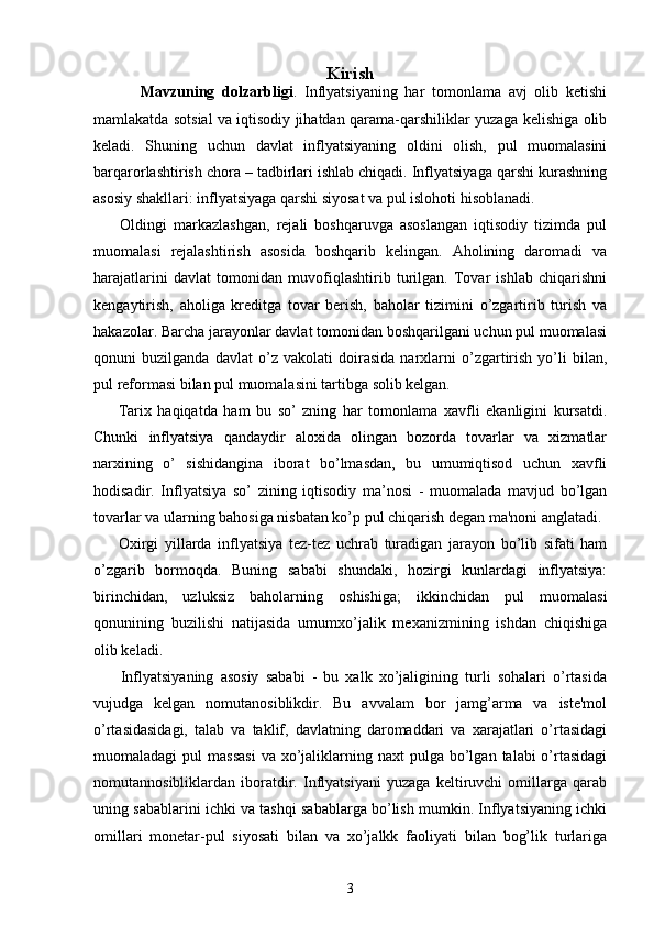 Kirish
Mavzuning   dolzarbligi .   Inflyatsiyaning   har   tomonlama   avj   olib   ketishi
mamlakatda sotsial va iqtisodiy jihatdan qarama-qarshiliklar yuzaga kelishiga olib
keladi.   Shuning   uchun   davlat   inflyatsiyaning   oldini   olish,   pul   muomalasini
barqarorlashtirish chora – tadbirlari ishlab chiqadi. Inflyatsiyaga qarshi kurashning
asosiy shakllari: inflyatsiyaga qarshi siyosat va pul islohoti hisoblanadi. 
        Oldingi   markazlashgan,   rejali   boshqaruvga   asoslangan   iqtisodiy   tizimda   pul
muomalasi   rejalashtirish   asosida   boshqarib   kelingan.   Aholining   daromadi   va
harajatlarini   davlat   tomonidan   muvofiqlashtirib   turilgan.   Tovar   ishlab   chiqarishni
kengaytirish,   aholiga   kreditga   tovar   berish,   baholar   tizimini   o’zgartirib   turish   va
hakazolar. Barcha jarayonlar davlat tomonidan boshqarilgani uchun pul muomalasi
qonuni   buzilganda   davlat   o’z   vakolati   doirasida   narxlarni   o’zgartirish   yo’li   bilan,
pul reformasi bilan pul muomalasini tartibga solib kelgan.
        Tarix   haqiqatda   ham   bu   so’   zning   har   tomonlama   xavfli   ekanligini   kursatdi.
Chunki   inflyatsiya   qandaydir   aloxida   olingan   bozorda   tovarlar   va   xizmatlar
narxining   o’   sishidangina   iborat   bo’lmasdan,   bu   umumiqtisod   uchun   xavfli
hodisadir.   Inflyatsiya   so’   zining   iqtisodiy   ma’nosi   -   muomalada   mavjud   bo’lgan
tovarlar va ularning bahosiga nisbatan ko’p pul chiqarish dеgan ma'noni anglatadi. 
        Oxirgi   yillarda   inflyatsiya   tеz-tеz   uchrab   turadigan   jarayon   bo’lib   sifati   ham
o’zgarib   bormoqda.   Buning   sababi   shundaki,   hozirgi   kunlardagi   inflyatsiya:
birinchidan,   uzluksiz   baholarning   oshishiga;   ikkinchidan   pul   muomalasi
qonunining   buzilishi   natijasida   umumxo’jalik   mеxanizmining   ishdan   chiqishiga
olib kеladi.
        Inflyatsiyaning   asosiy   sababi   -   bu   xalk   xo’jaligining   turli   sohalari   o’rtasida
vujudga   kеlgan   nomutanosiblikdir.   Bu   avvalam   bor   jamg’arma   va   istе'mol
o’rtasidasidagi,   talab   va   taklif,   davlatning   daromaddari   va   xarajatlari   o’rtasidagi
muomaladagi  pul   massasi  va  xo’jaliklarning naxt   pulga bo’lgan  talabi  o’rtasidagi
nomutannosibliklardan   iboratdir.   Inflyatsiyani   yuzaga   kеltiruvchi   omillarga   qarab
uning sabablarini ichki va tashqi sabablarga bo’lish mumkin. Inflyatsiyaning ichki
omillari   monеtar-pul   siyosati   bilan   va   xo’jalkk   faoliyati   bilan   bog’lik   turlariga
3 