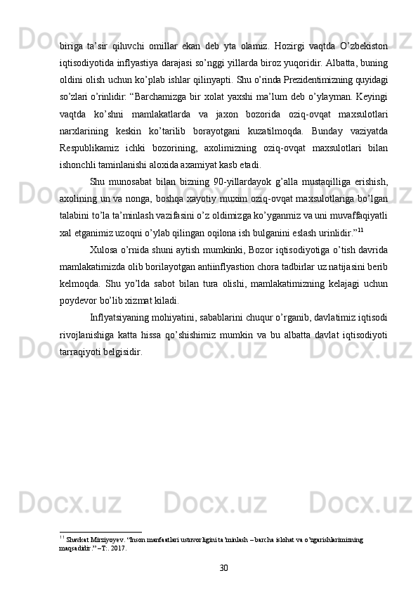 biriga   ta’sir   qiluvchi   omillar   ekan   deb   yta   olamiz.   Hozirgi   vaqtda   O’zbekiston
iqtisodiyotida inflyastiya darajasi so’nggi yillarda biroz yuqoridir. Albatta, buning
oldini olish uchun ko’plab ishlar qilinyapti.   Shu o’rinda Prezidentimizning quyidagi
so’zlari o’rinlidir : “ Barchamizga  bir   xolat  yaxshi   ma’lum   deb o’ylayman. Keyingi
vaqtda   ko’shni   mamlakatlarda   va   jaxon   bozorida   oziq-ovqat   maxsulotlari
narxlarining   keskin   ko’tarilib   borayotgani   kuzatilmoqda.   Bunday   vaziyatda
Respublikamiz   ichki   bozorining,   axolimizning   oziq-ovqat   maxsulotlari   bilan
ishonchli taminlanishi aloxida axamiyat kasb etadi. 
Shu   munosabat   bilan   bizning   90-yillardayok   g’alla   mustaqilliga   erishish,
axolining un va nonga, boshqa xayotiy muxim oziq-ovqat maxsulotlariga bo’lgan
talabini to’la ta’minlash vazifasini o’z oldimizga ko’yganmiz va uni muvaffaqiyatli
xal etganimiz uzoqni o’ylab qilingan oqilona ish bulganini eslash urinlidir.” 11
Xulosa o’rnida shuni aytish mumkinki, Bozor iqtisodiyotiga o’tish davrida
mamlakatimizda olib borilayotgan antiinflyastion chora tadbirlar uz natijasini berib
kelmoqda.   Shu   yo’lda   sabot   bilan   tura   olishi,   mamlakatimizning   kelajagi   uchun
poydevor bo’lib xizmat kiladi.
Inflyatsiyaning mohiyatini, sabablarini chuqur o’rganib, davlatimiz iqtisodi
rivojlanishiga   katta   hissa   qo’shishimiz   mumkin   va   bu   albatta   davlat   iqtisodiyoti
tarraqiyoti belgisidir.
11
  Shavkat Mirziyoyev. “Inson manfaatlari ustuvorligini ta’minlash – barcha islohat va o’zgarishlarimizning 
maqsadidir.” –T:. 2017.
30 