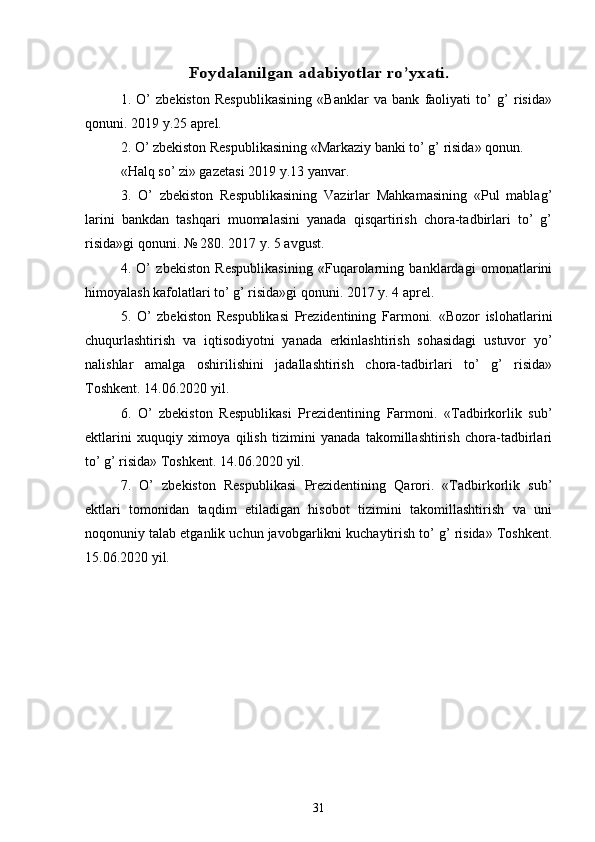 Foydalanilgan 	adabiyotlar ro’yxati	.1.   O’   zbekiston   Respublikasining   «Banklar   va   bank   faoliyati   to’   g’   risida»
qonuni. 2019 y.25 aprel. 
2. O’ zbekiston Respublikasining «Markaziy banki to’ g’ risida» qonun. 
«Halq so’ zi» gazetasi 2019 y.13 yanvar. 
3.   O’   zbekiston   Respublikasining   Vazirlar   Mahkamasining   «Pul   mablag’
larini   bankdan   tashqari   muomalasini   yanada   qisqartirish   chora-tadbirlari   to’   g’
risida»gi qonuni. № 280. 2017 y. 5 avgust. 
4.   O’   zbekiston   Respublikasining   «Fuqarolarning   banklardagi   omonatlarini
himoyalash kafolatlari to’ g’ risida»gi qonuni. 2017 y. 4 aprel. 
5.   O’   zbekiston   Respublikasi   Prezidentining   Farmoni.   «Bozor   islohatlarini
chuqurlashtirish   va   iqtisodiyotni   yanada   erkinlashtirish   sohasidagi   ustuvor   yo’
nalishlar   amalga   oshirilishini   jadallashtirish   chora-tadbirlari   to’   g’   risida»
Toshkent. 14.06.2020 yil. 
6.   O’   zbekiston   Respublikasi   Prezidentining   Farmoni.   «Tadbirkorlik   sub’
ektlarini   xuquqiy   ximoya   qilish   tizimini   yanada   takomillashtirish   chora-tadbirlari
to’ g’ risida» Toshkent. 14.06.2020 yil. 
7.   O’   zbekiston   Respublikasi   Prezidentining   Qarori.   «Tadbirkorlik   sub’
ektlari   tomonidan   taqdim   etiladigan   hisobot   tizimini   takomillashtirish   va   uni
noqonuniy talab etganlik uchun javobgarlikni kuchaytirish to’ g’ risida» Toshkent.
15.06.2020 yil. 
31 