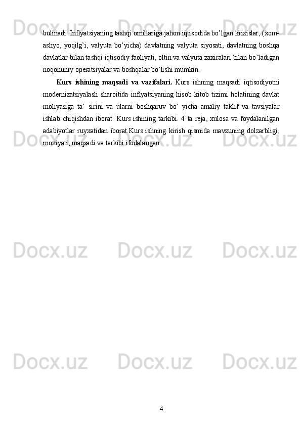 bulinadi. Inflyatsiyaning tashqi omillariga jahon iqtisodida bo’lgan krizislar, (xom-
ashyo,   yoqilg’i,   valyuta   bo’yicha)   davlatning   valyuta   siyosati,   davlatning   boshqa
davlatlar bilan tashqi iqtisodiy faoliyati, oltin va valyuta zaxiralari bilan bo’ladigan
noqonuniy opеratsiyalar va boshqalar bo’lishi mumkin. 
        Kurs   ishining   maqsadi   va   vazifalari .   Kurs   ishning   maqsadi   iqtisodiyotni
modernizatsiyalash   sharoitida   inflyatsiyaning   hisob   kitob   tizimi   holatining   davlat
moliyasiga   ta’   sirini   va   ularni   boshqaruv   bo’   yicha   amaliy   taklif   va   tavsiyalar
ishlab   chiqishdan   iborat.   Kurs   ishining   tarkibi.   4   ta   reja,   xulosa   va   foydalanilgan
adabiyotlar   ruyxatidan   iborat.Kurs   ishning   kirish   qismida   mavzuning   dolzarbligi,
moxiyati, maqsadi va tarkibi ifodalangan
4 
