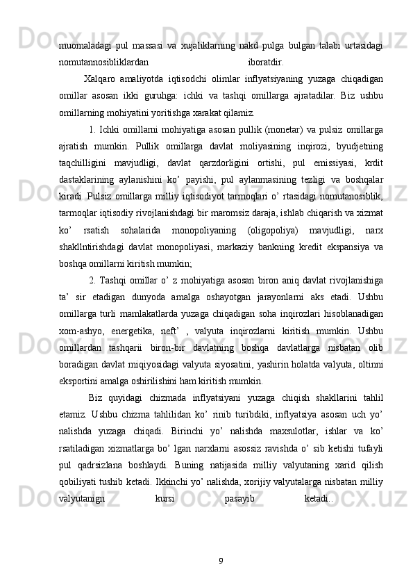 muomaladagi   pul   massasi   va   xujaliklarning   nakd   pulga   bulgan   talabi   urtasidagi
nomutannosibliklardan   iboratdir.  
          Xalqaro   amaliyotda   iqtisodchi   olimlar   inflyatsiyaning   yuzaga   chiqadigan
omillar   asosan   ikki   guruhga:   ichki   va   tashqi   omillarga   ajratadilar.   Biz   ushbu
omillarning mohiyatini yoritishga xarakat qilamiz. 
1.   Ichki   omillarni   mohiyatiga   asosan   pullik   (monetar)   va   pulsiz   omillarga
ajratish   mumkin.   Pullik   omillarga   davlat   moliyasining   inqirozi,   byudjetning
taqchilligini   mavjudligi,   davlat   qarzdorligini   ortishi,   pul   emissiyasi,   krdit
dastaklarining   aylanishini   ko’   payishi,   pul   aylanmasining   tezligi   va   boshqalar
kiradi.   Pulsiz   omillarga   milliy   iqtisodiyot   tarmoqlari   o’   rtasidagi   nomutanosiblik,
tarmoqlar iqtisodiy rivojlanishdagi bir maromsiz daraja, ishlab chiqarish va xizmat
ko’   rsatish   sohalarida   monopoliyaning   (oligopoliya)   mavjudligi,   narx
shakllntirishdagi   davlat   monopoliyasi,   markaziy   bankning   kredit   ekspansiya   va
boshqa omillarni kiritish mumkin; 
2.   Tashqi   omillar   o’   z   mohiyatiga   asosan   biron   aniq   davlat   rivojlanishiga
ta’   sir   etadigan   dunyoda   amalga   oshayotgan   jarayonlarni   aks   etadi.   Ushbu
omillarga   turli   mamlakatlarda   yuzaga   chiqadigan   soha   inqirozlari   hisoblanadigan
xom-ashyo,   energetika,   neft’   ,   valyuta   inqirozlarni   kiritish   mumkin.   Ushbu
omillardan   tashqarii   biron-bir   davlatning   boshqa   davlatlarga   nisbatan   olib
boradigan davlat miqiyosidagi  valyuta siyosatini,  yashirin holatda valyuta, oltinni
eksportini amalga oshirilishini ham kiritish mumkin. 
Biz   quyidagi   chizmada   inflyatsiyani   yuzaga   chiqish   shakllarini   tahlil
etamiz.   Ushbu   chizma   tahlilidan   ko’   rinib   turibdiki,   inflyatsiya   asosan   uch   yo’
nalishda   yuzaga   chiqadi.   Birinchi   yo’   nalishda   maxsulotlar,   ishlar   va   ko’
rsatiladigan   xizmatlarga   bo’   lgan   narxlarni   asossiz   ravishda   o’   sib   ketishi   tufayli
pul   qadrsizlana   boshlaydi.   Buning   natijasida   milliy   valyutaning   xarid   qilish
qobiliyati tushib ketadi. Ikkinchi yo’ nalishda, xorijiy valyutalarga nisbatan milliy
valyutanign   kursi   pasayib   ketadi..  
                                                          
9 