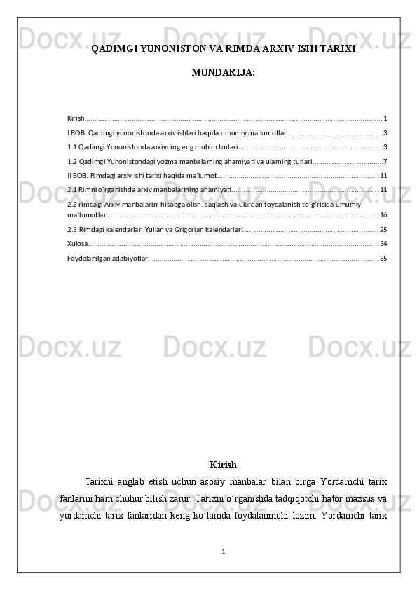 QADIMGI YUNONISTON VA RIMDA ARXIV ISHI TARIXI 
MUNDARIJA:
Kirish ........................................................................................................................................................ 1
I BOB. Qadimgi yunonistonda arxiv ishlari haqida umumiy ma’lumotlar ................................................. 3
1.1 Qadimgi Yunonistonda arxivning eng muhim turlari ......................................................................... 3
1.2.Qadimgi Yunonistondagi yozma manbalarning ahamiyati va ularning turlari .................................... 7
II BOB. Rimdagi arxiv ishi tarixi haqida ma’lumot .................................................................................. 11
2.1 Rimni o`rganishda arxiv manbalarining ahamiyati ........................................................................... 11
2.2 rimdagi Arxiv manbalarini hisobga olish, saqlash va ulardan foydalanish to`g`risida umumiy 
ma`lumotlar ........................................................................................................................................... 16
2.3.Rimdagi kalеndarlar. Yulian va Grigorian kalеndarlari. .................................................................... 25
Xulosa .................................................................................................................................................... 34
Foydalanilgan adabiyotlar ...................................................................................................................... 35
Kirish
Tarixni   anglab   еtish   uchun   asosiy   manbalar   bilan   birga   Yordamchi   tarix
fanlarini ham chuhur bilish zarur. Tarixni o’rganishda tadqiqotchi hator maxsus va
yordamchi   tarix   fanlaridan   kеng   ko’lamda   foydalanmohi   lozim.   Yordamchi   tarix
1
