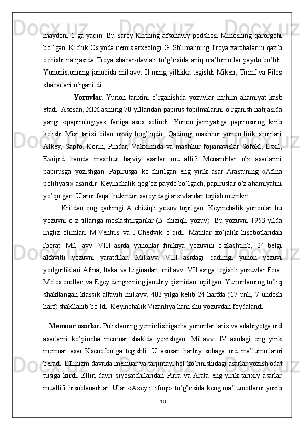 maydoni   1   ga  yaqin.   Bu   saroy   Kritning   afsonaviy   podshosi   Minosning   qarorgohi
bo’lgan. Kichik Osiyoda nemis arxeologi G. Shlimanning Troya xarobalarini qazib
ochishi natijasida Troya shahar-davlati to’g’risida aniq ma’lumotlar paydo bo’ldi.
Yunonistonning janubida mil.avv. II ming yillikka tegishli Miken, Tirinf va Pilos
shaharlari o’rganildi.
        Yozuvlar.   Yunon   tarixini   o’rganishda   yozuvlar   muhim   ahamiyat   kasb
etadi.  Asosan, XIX asrning 70-yillaridan papirus topilmalarini o’rganish natijasida
yangi   «papirologiya»   faniga   asos   solindi.   Yunon   jamiyatiga   papirusning   kirib
kelishi   Misr   tarixi   bilan   uzviy   bog’liqdir.   Qadimgi   mashhur   yunon   lirik   shoirlari
Alkey,   Sapfo,   Korin,   Pindar,   Vakximida   va   mashhur   fojianavislar   Sofokl,   Esxil,
Evripid   hamda   mashhur   hajviy   asarlar   mu   allifi   Menandrlar   o’z   asarlarini
papirusga   yozishgan.   Papirusga   ko’chirilgan   eng   yirik   asar   Arastuning   «Afina
politiyasi» asaridir. Keyinchalik qog’oz paydo bo’lgach, papiruslar o’z ahamiyatini
yo’qotgan. Ularni faqat hukmdor saroyidagi arxivlardan topish mumkin.
Kritdan   eng   qadimgi   A   chiziqli   yozuv   topilgan.   Keyinchalik   yunonlar   bu
yozuvni   o’z   tillariga   moslashtirganlar   (B   chiziqli   yozuv).   Bu   yozuvni   1953-yilda
ingliz   olimlari   M.Ventris   va   J.Chedvik   o’qidi.   Matnlar   xo’jalik   hisobotlaridan
iborat.   Mil.   avv.   VIII   asrda   yunonlar   finikiya   yozuvini   o’zlashtirib,   24   belgi
alfavitli   yozuvni   yaratdilar.   Mil.avv.   VIII   asrdagi   qadimgi   yunon   yozuvi
yodgorliklari Afina, Itaka va Liginadan, mil.avv. VII asrga tegishli yozuvlar Fera,
Melos orollari va Egey dengizining janubiy qismidan topilgan. Yunonlarning to’liq
shakllangan klassik  alfaviti  mil.avv. 403-yilga kelib 24 harfda (17 unli, 7 undosh
harf) shakllanib bo’ldi. Keyinchalik Vizantiya ham shu yozuvdan foydalandi.
    Memuar asarlar.  Polislarning yemirilishigacha yunonlar tarix va adabiyotga oid
asarlarni   ko’pincha   memuar   shaklda   yozishgan.   Mil.avv.   IV   asrdagi   eng   yirik
memuar   asar   Ksenofontga   tegishli.   U   asosan   harbiy   sohaga   oid   ma’lumotlarni
beradi. Ellinizm davrida memuar va tarjimayi hol ko’rinishidagi asarlar yozish odat
tusiga   kirdi.   Ellin   davri   siyosatchilaridan   Pirra   va   Arata   eng   yirik   tarixiy   asarlar
muallifi hisoblanadilar. Ular «Axey ittifoqi» to’g’risida keng ma’lumotlarni yozib
10 