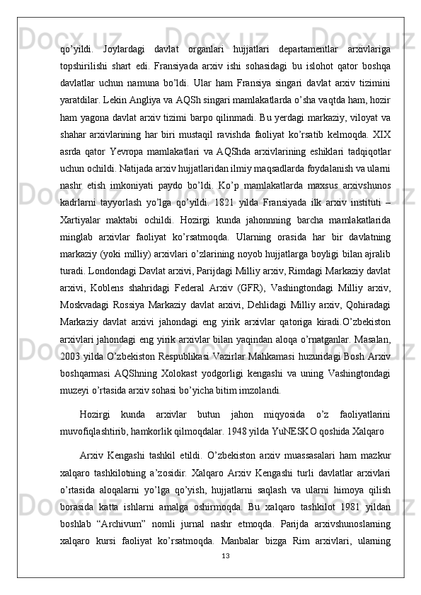 qo’yildi.   Joylardagi   davlat   organlari   hujjatlari   departamentlar   arxivlariga
topshirilishi   shart   edi.   Fransiyada   arxiv   ishi   sohasidagi   bu   islohot   qator   boshqa
davlatlar   uchun   namuna   bo’ldi.   Ular   ham   Fransiya   singari   davlat   arxiv   tizimini
yaratdilar. Lekin Angliya va AQSh singari mamlakatlarda o’sha vaqtda ham, hozir
ham yagona davlat arxiv tizimi barpo qilinmadi. Bu yerdagi  markaziy, viloyat va
shahar   arxivlarining   har   biri   mustaqil   ravishda   faoliyat   ko’rsatib   kelmoqda.   XIX
asrda   qator   Yevropa   mamlakatlari   va   AQShda   arxivlarining   eshiklari   tadqiqotlar
uchun ochildi. Natijada arxiv hujjatlaridan ilmiy maqsadlarda foydalanish va ularni
nashr   etish   imkoniyati   paydo   bo’ldi.   Ko’p   mamlakatlarda   maxsus   arxivshunos
kadrlarni   tayyorlash   yo’lga   qo’yildi.   1821   yilda   Fransiyada   ilk   arxiv   instituti   –
Xartiyalar   maktabi   ochildi.   Hozirgi   kunda   jahonnning   barcha   mamlakatlarida
minglab   arxivlar   faoliyat   ko’rsatmoqda.   Ularning   orasida   har   bir   davlatning
markaziy (yoki milliy) arxivlari o’zlarining noyob hujjatlarga boyligi bilan ajralib
turadi. Londondagi Davlat arxivi, Parijdagi Milliy arxiv, Rimdagi Markaziy davlat
arxivi,   Koblens   shahridagi   Federal   Arxiv   (GFR),   Vashingtondagi   Milliy   arxiv,
Moskvadagi   Rossiya   Markaziy   davlat   arxivi,   Dehlidagi   Milliy   arxiv,   Qohiradagi
Markaziy   davlat   arxivi   jahondagi   eng   yirik   arxivlar   qatoriga   kiradi.O’zbekiston
arxivlari jahondagi eng yirik arxivlar bilan yaqindan aloqa o’rnatganlar. Masalan,
2003 yilda O’zbekiston  Respublikasi  Vazirlar  Mahkamasi  huzuridagi  Bosh  Arxiv
boshqarmasi   AQShning   Xolokast   yodgorligi   kengashi   va   uning   Vashingtondagi
muzeyi o’rtasida arxiv sohasi bo’yicha bitim imzolandi.
Hozirgi   kunda   arxivlar   butun   jahon   miqyosida   o’z   faoliyatlarini
muvofiqlashtirib, hamkorlik qilmoqdalar. 1948 yilda YuNESKO qoshida Xalqaro 
Arxiv   Kengashi   tashkil   etildi.   O’zbekiston   arxiv   muassasalari   ham   mazkur
xalqaro   tashkilotning   a’zosidir.   Xalqaro   Arxiv   Kengashi   turli   davlatlar   arxivlari
o’rtasida   aloqalarni   yo’lga   qo’yish,   hujjatlarni   saqlash   va   ularni   himoya   qilish
borasida   katta   ishlarni   amalga   oshirmoqda.   Bu   xalqaro   tashkilot   1981   yildan
boshlab   “Archivum”   nomli   jurnal   nashr   etmoqda.   Parijda   arxivshunoslarning
xalqaro   kursi   faoliyat   ko’rsatmoqda.   Manbalar   bizga   Rim   arxivlari,   ularning
13 