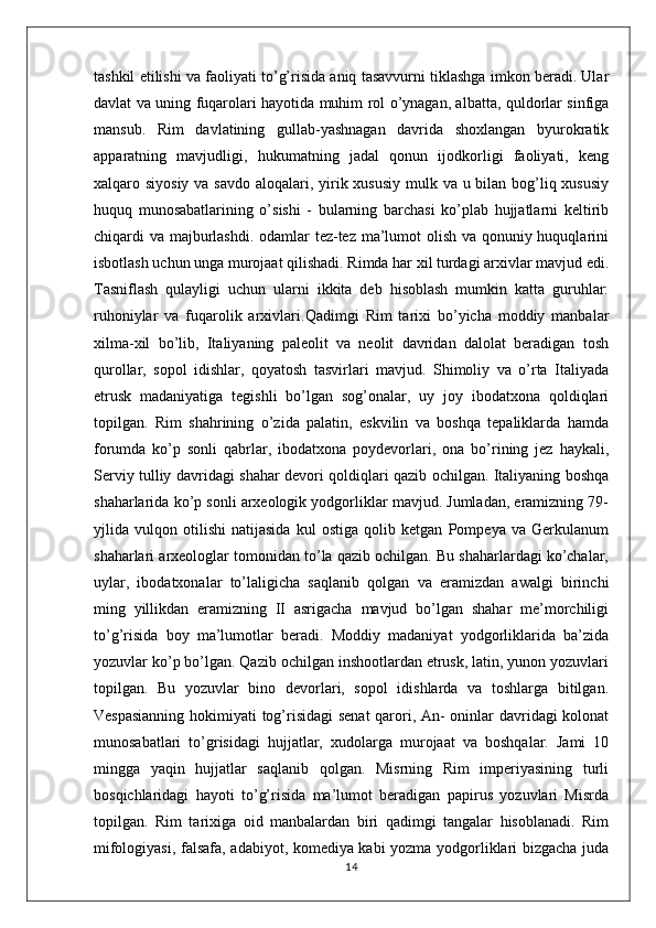 tashkil etilishi va faoliyati to’g’risida aniq tasavvurni tiklashga imkon beradi. Ular
davlat va uning fuqarolari hayotida muhim rol o’ynagan, albatta, quldorlar sinfiga
mansub.   Rim   davlatining   gullab-yashnagan   davrida   shoxlangan   byurokratik
apparatning   mavjudligi,   hukumatning   jadal   qonun   ijodkorligi   faoliyati,   keng
xalqaro siyosiy va savdo aloqalari, yirik xususiy mulk va u bilan bog’liq xususiy
huquq   munosabatlarining   o’sishi   -   bularning   barchasi   ko’plab   hujjatlarni   keltirib
chiqardi va majburlashdi. odamlar tez-tez ma’lumot  olish va qonuniy huquqlarini
isbotlash uchun unga murojaat qilishadi. Rimda har xil turdagi arxivlar mavjud edi.
Tasniflash   qulayligi   uchun   ularni   ikkita   deb   hisoblash   mumkin   katta   guruhlar:
ruhoniylar   va   fuqarolik   arxivlari. Qadimgi   Rim   tarixi   bo’yicha   moddiy   manbalar
xilma-xil   bo’lib,   Italiyaning   paleolit   va   neolit   davridan   dalolat   beradigan   tosh
qurollar,   sopol   idishlar,   qoyatosh   tasvirlari   mavjud.   Shimoliy   va   o’rta   Italiyada
etrusk   madaniyatiga   tegishli   bo’lgan   sog’onalar,   uy   joy   ibodatxona   qoldiqlari
topilgan.   Rim   shahrining   o’zida   palatin,   eskvilin   va   boshqa   tepaliklarda   hamda
forumda   ko’p   sonli   qabrlar,   ibodatxona   poydevorlari,   ona   bo’rining   jez   haykali,
Serviy tulliy davridagi shahar devori qoldiqlari qazib ochilgan. Italiyaning boshqa
shaharlarida ko’p sonli arxeologik yodgorliklar mavjud. Jumladan, eramizning 79-
yjlida   vulqon   otilishi   natijasida   kul   ostiga   qolib   ketgan   Pompeya   va   Gerkulanum
shaharlari arxeologlar tomonidan to’la qazib ochilgan. Bu shaharlardagi ko’chalar,
uylar,   ibodatxonalar   to’laligicha   saqlanib   qolgan   va   eramizdan   awalgi   birinchi
ming   yillikdan   eramizning   II   asrigacha   mavjud   bo’lgan   shahar   me’morchiligi
to’g’risida   boy   ma’lumotlar   beradi.   Moddiy   madaniyat   yodgorliklarida   ba’zida
yozuvlar ko’p bo’lgan. Qazib ochilgan inshootlardan etrusk, latin, yunon yozuvlari
topilgan.   Bu   yozuvlar   bino   devorlari,   sopol   idishlarda   va   toshlarga   bitilgan.
Vespasianning hokimiyati tog’risidagi senat  qarori, An- oninlar davridagi kolonat
munosabatlari   to’grisidagi   hujjatlar,   xudolarga   murojaat   va   boshqalar.   Jami   10
mingga   yaqin   hujjatlar   saqlanib   qolgan.   Misrning   Rim   imperiyasining   turli
bosqichlaridagi   hayoti   to’g’risida   ma’lumot   beradigan   papirus   yozuvlari   Misrda
topilgan.   Rim   tarixiga   oid   manbalardan   biri   qadimgi   tangalar   hisoblanadi.   Rim
mifologiyasi, falsafa, adabiyot, komediya kabi yozma yodgorliklari bizgacha juda
14 