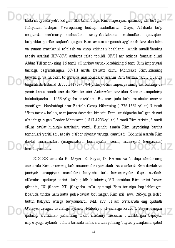 katta miqyosda yetib kelgan. Shu bilan birga, Rim imperiyasi qaramog’ida bo’lgan
Italiyadan   tashqari   Yevropaning   boshqa   hududlarida,   Osiyo,   Afrikada   ko’p
miqdorda   me’moriy   inshootlar:   saroy-ibodatxona,   inshootlari   qoldiqlari,
ko’priklar, portlar saqlanib qolgan.  Rim tarixini o’rganish uyg’onish davridan lotin
va   yunon   matnlarini   to’plash   va   chop   etishdan   boshlandi.   Antik   mualliflarning
asosiy   asarlari   XIV-XVI   asrlarda   izlab   topildi.   XVII   asr   oxirida   fransuz   olimi
Abbat Tillemon- ning 16 tomli «Cherkov tarixi- kitobining 6 tomi Rim imperiyasi
tarixiga   bag’ishlangan.   XVIII   asrda   fransuz   olimi   Monteske   Rimliklarning
buyukligi va halokati to’g’risida mushohadalar  asarini  Rim tarixini tahlil  qilishga
bagishladi. Eduard Gibbon (1737-1794 yillar) •Rim imperiyasining tushkunligi va
yemirilishi»   nomli   asarida   Rim   tarixini   Antoninlar   davridan   Konstantinopolning
halokatigacha   -   1453-yilgacha   tasvirladi.   Bu   asar   juda   ko’p   manbalar   asosida
yaratilgan.   Navbatdagi   asar   Bartold   Georg   Niburning   (1776-1831-yillar)   3   tomli
"Rim tarixi» bo’lib, asar jamoa davridan birinchi Puni urushigacha bo’lgan davrni
o’z ichiga olgan.Teodor Mommzen (1817-1903-yillar) 3 tomli Rim tarixi», 3 tomli
«Rim   davlat   huquqi»   asarlarini   yozdi.   Birinchi   asarda   Rim   hayotining   barcha
tomonlari   yoritiladi,  asosiy  e’tibor   siyosiy  tarixga qaratiladi.  Ikkinchi   asarda  Rim
davlat   muassasalari   (magistratura,   komisiyalar,   senat,   munisepial   kengashlar)
tizimli yoritiladi.
XIX-XX   asrlarda   E.   Meyer,   E.   Paysa,   G.   Ferrero   va   boshqa   olimlarning
asarlarida Rim tarixining turli muammolari yoritiladi. Bu asarlarda Rim davlati va
jamiyati   taraqqiyoti   masalalari   bo’yicha   turli   konsepsiyalar   ilgari   suriladi.
«Kembrij   qadimgi   tarixi-   ko’p   jildli   kitobning   VII   tomidan   Rim   tarixi   bayon
qilinadi,   IX   jilddan   XII   jildgacha   to’la   qadimgi   Rim   tarixiga   bag ishlangan.ʻ
Boshida   uncha   ham   katta   polis-davlat   bo’lmagan   Rim   mil.   avv.   265-yilga   kelib,
butun   Italiyani   o’ziga   bo’ysundirdi.   Mil.   avv.   II   asr   o’rtalarida   eng   qudratli
O’rtayer   dengizi   davlatiga   aylandi.   Milodiy   I   II   asrlarga   kelib,   O’rtayer   dengizi
qadimgi   sivilizatsi-   yalarining   ulkan   madaniy   merosini   o’zlashtirgan   bepoyon
imperiyaga   aylandi.   Jahon   tarixida   antik   madaniyatning   buyuk   yutuqlarini   qabul
15 