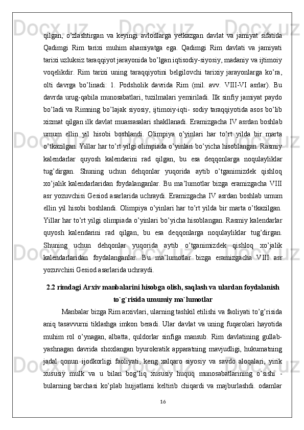 qilgan,   o’zlashtirgan   va   keyingi   avlodlarga   yetkazgan   davlat   va   jamiyat   sifatida
Qadimgi   Rim   tarixi   muhim   ahamiyatga   ega.   Qadimgi   Rim   davlati   va   jamiyati
tarixi uzluksiz taraqqiyot jarayonida bo’lgan iqtisodiy-siyosiy, madaniy va ijtimoiy
voqelikdir.   Rim   tarixi   uning   taraqqiyotini   belgilovchi   tarixiy   jarayonlarga   ko’ra,
olti   davrga   bo’linadi:   1.   Podsholik   davrida   Rim   (mil.   avv.   VIII-VI   asrlar).   Bu
davrda urug-qabila munosabatlari, tuzilmalari yemiriladi. Ilk sinfiy jamiyat paydo
bo’ladi va Rimning bo’lajak siyosiy, ijtimoiy-iqti- sodiy taraqqiyotida asos bo’lib
xizmat qilgan ilk davlat muassasalari shakllanadi.   Eramizgacha IV asrdan boshlab
umum   ellin   yil   hisobi   boshlandi.   Olimpiya   o’yinlari   har   to’rt   yilda   bir   marta
o’tkazilgan. Yillar har to’rt yilgi olimpiada o’yinlari bo’yicha hisoblangan. Rasmiy
kalеndarlar   quyosh   kalеndarini   rad   qilgan,   bu   esa   dеqqonlarga   noqulayliklar
tug’dirgan.   Shuning   uchun   dеhqonlar   yuqorida   aytib   o’tganimizdеk   qishloq
xo’jalik   kalеndarlaridan   foydalanganlar.   Bu   ma’lumotlar   bizga   eramizgacha   VIII
asr yozuvchisi Gеsiod asarlarida uchraydi.   Eramizgacha IV asrdan boshlab umum
ellin yil hisobi boshlandi. Olimpiya o’yinlari har to’rt yilda bir marta o’tkazilgan.
Yillar har to’rt yilgi olimpiada o’yinlari bo’yicha hisoblangan. Rasmiy kalеndarlar
quyosh   kalеndarini   rad   qilgan,   bu   esa   dеqqonlarga   noqulayliklar   tug’dirgan.
Shuning   uchun   dеhqonlar   yuqorida   aytib   o’tganimizdеk   qishloq   xo’jalik
kalеndarlaridan   foydalanganlar.   Bu   ma’lumotlar   bizga   eramizgacha   VIII   asr
yozuvchisi Gеsiod asarlarida uchraydi.
2.2 rimdagi Arxiv manbalarini hisobga olish, saqlash va ulardan foydalanish
to`g`risida umumiy ma`lumotlar
Manbalar bizga Rim arxivlari, ularning tashkil etilishi va faoliyati to’g’risida
aniq   tasavvurni   tiklashga   imkon   beradi.   Ular   davlat   va   uning   fuqarolari   hayotida
muhim   rol   o’ynagan,   albatta,   quldorlar   sinfiga   mansub.   Rim   davlatining   gullab-
yashnagan   davrida   shoxlangan   byurokratik   apparatning   mavjudligi,   hukumatning
jadal   qonun   ijodkorligi   faoliyati,   keng   xalqaro   siyosiy   va   savdo   aloqalari,   yirik
xususiy   mulk   va   u   bilan   bog’liq   xususiy   huquq   munosabatlarining   o’sishi   -
bularning   barchasi   ko’plab   hujjatlarni   keltirib   chiqardi   va   majburlashdi.   odamlar
16 