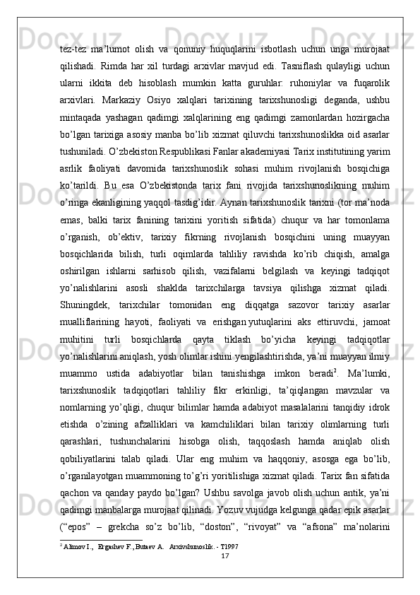 tez-tez   ma’lumot   olish   va   qonuniy   huquqlarini   isbotlash   uchun   unga   murojaat
qilishadi.   Rimda   har   xil   turdagi   arxivlar   mavjud   edi.   Tasniflash   qulayligi   uchun
ularni   ikkita   deb   hisoblash   mumkin   katta   guruhlar:   ruhoniylar   va   fuqarolik
arxivlari.   Markaziy   Osiyo   xalqlari   tarixining   tarixshunosligi   deganda,   ushbu
mintaqada   yashagan   qadimgi   xalqlarining   eng   qadimgi   zamonlardan   hozirgacha
bo’lgan  tarixiga  asosiy   manba bo’lib xizmat   qiluvchi  tarixshunoslikka  oid  asarlar
tushuniladi. O’zbekiston Respublikasi Fanlar akademiyasi Tarix institutining yarim
asrlik   faoliyati   davomida   tarixshunoslik   sohasi   muhim   rivojlanish   bosqichiga
ko’tarildi.   Bu   esa   O’zbekistonda   tarix   fani   rivojida   tarixshunoslikning   muhim
o’ringa ekanligining yaqqol tasdig’idir. Aynan tarixshunoslik tarixni (tor ma’noda
emas,   balki   tarix   fanining   tarixini   yoritish   sifatida)   chuqur   va   har   tomonlama
o’rganish,   ob’ektiv,   tarixiy   fikrning   rivojlanish   bosqichini   uning   muayyan
bosqichlarida   bilish,   turli   oqimlarda   tahliliy   ravishda   ko’rib   chiqish,   amalga
oshirilgan   ishlarni   sarhisob   qilish,   vazifalarni   belgilash   va   keyingi   tadqiqot
yo’nalishlarini   asosli   shaklda   tarixchilarga   tavsiya   qilishga   xizmat   qiladi.
Shuningdek,   tarixchilar   tomonidan   eng   diqqatga   sazovor   tarixiy   asarlar
mualliflarining   hayoti,   faoliyati   va   erishgan   yutuqlarini   aks   ettiruvchi ,   jamoat
muhitini   turli   bosqichlarda   qayta   tiklash   bo’yicha   keyingi   tadqiqotlar
yo’nalishlarini aniqlash, yosh olimlar ishini yengilashtirishda, ya’ni muayyan ilmiy
muammo   ustida   adabiyotlar   bilan   tanishishga   imkon   beradi 2
.   Ma’lumki,
tarixshunoslik   tadqiqotlari   tahliliy   fikr   erkinligi,   ta’qiqlangan   mavzular   va
nomlarning   yo’qligi,   chuqur   bilimlar   hamda   adabiyot   masalalarini   tanqidiy   idrok
etishda   o’zining   afzalliklari   va   kamchiliklari   bilan   tarixiy   olimlarning   turli
qarashlari,   tushunchalarini   hisobga   olish,   taqqoslash   hamda   aniqlab   olish
qobiliyatlarini   talab   qiladi.   Ular   eng   muhim   va   haqqoniy,   asosga   ega   bo’lib,
o’rganilayotgan muammoning to’g’ri yoritilishiga xizmat qiladi. Tarix fan sifatida
qachon   va   qanday   paydo   bo’lgan?   Ushbu   savolga   javob   olish   uchun   antik,   ya’ni
qadimgi manbalarga murojaat qilinadi. Yozuv vujudga kelgunga qadar epik asarlar
(“epos”   –   grekcha   so’z   bo’lib,   “doston”,   “rivoyat”   va   “afsona”   ma’nolarini
2
  Alimov I.,   Ergashev F., Butaev A.   Arxivshunoslik. - T1997
17 