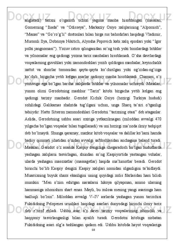 anglatadi)   tarixni   o’rganish   uchun   yagona   manba   hisoblangan   (masalan,
Gomerning   “Iliada”   va   “Odisseya”,   Markaziy   Osiyo   xalqlarining   “Alpomish”,
“Manas” va “Go’ro’g’li” dostonlari bilan birga rus bahodirlari haqidagi Vladimir,
Muromli Ilya, Dobrinya Nikitich, Alyosha Popovich kabi xalq eposlari yoki “Igor
polki jangnomasi”). Yozuv ixtiro qilinganidan so’ng tosh yoki binolardagi bitiklar
va yilnomalar eng qadimgi yozma tarix manbalari  hisoblanadi. O’sha davrlardagi
voqealarning guvohlari yoki zamondoshlari yozib qoldirgan manbalar, keyinchalik
xattot   va   shoirlar   tomonidan   qayta-qayta   ko’chirilgan   yoki   og’izdan-og’izga
ko’chib,   bizgacha   yetib   kelgan   asarlar   qadimiy   manba   hisoblanadi.   Chamasi,   o’z
yozuviga   ega   bo’lgan   barcha   xalqlarda   bitiklar   va   yilnomalar   uchraydi.   Masalan,
yunon   olimi   Gerodotning   mashhur   “Tarix”   kitobi   bizgacha   yetib   kelgan   eng
qadimgi   tarixiy   manbadir.   Gerodot   Kichik   Osiyo   (hozirgi   Turkiya   hududi)
sohilidagi   Galikarnas   shahrida   tug’ilgani   uchun,   unga   Sharq   ta’siri   o’tganligi
tabiiydir. Hatto Sitseron zamondoshlari Gerodotni “tarixning otasi” deb ataganlar.
Aslida,   Gerodotning   ushbu   asari   oxiriga   yetkazilmagan   (miloddan   avvalgi   470
yilgacha bo’lgan voqealar bilan tugallanadi) va uni hozirgi ma’noda ilmiy tadqiqot
deb bo’lmaydi. Shunga qaramay, mazkur kitob voqealar va dalillar ko’lami hamda
badiiy   qimmati   jihatidan   o’zidan   avvalgi   safdoshlaridan   anchagina   baland   turadi.
Masalan,   Gerodot   o’z   asarida   Kaspiy   dengiziga   chegaradosh   bo’lgan   hududlarda
yashagan   xalqlarni   tasvirlagan,   shundan   so’ng   Kaspiyortida   yastangan   vohalar,
ularda   yashagan   masoxatlar   (massagetlar)   haqida   ma’lumotlar   beradi.   Gerodot
birinchi   bo’lib   Kaspiy   dengizi   Kaspiy   xalqlari   nomidan   olganligini   ta’kidlaydi.
Muarrixning   buyuk   shaxs   ekanligini   uning   quyidagi   xolis   fikrlaridan   ham   bilish
mumkin:   “Men   o’zim   eshitgan   narsalarni   hikoya   qilyapman,   ammo   ularning
hammasiga ishonishim  shart emas. Mayli, bu xulosa mening yangi asarimga ham
taalluqli   bo’lsin”.   Miloddan   avvalgi   V–IV   asrlarda   yashagan   yunon   tarixchisi
Fukididning   Pelopenes   urushlari   haqidagi   asarlari   dunyodagi   birinchi   ilmiy   tarix
deb   e’tirof   etiladi.   Ushbu   asar   o’z   davri   tarixiy   voqealarining   ishonchli   va
haqqoniy   tasvirlanganligi   bilan   ajralib   turadi.   Gerodotni   kitobiga   nisbatan
Fukididning   asari   olg’a   tashlangan   qadam   edi.   Ushbu   kitobda   hayot   voqealariga
18 