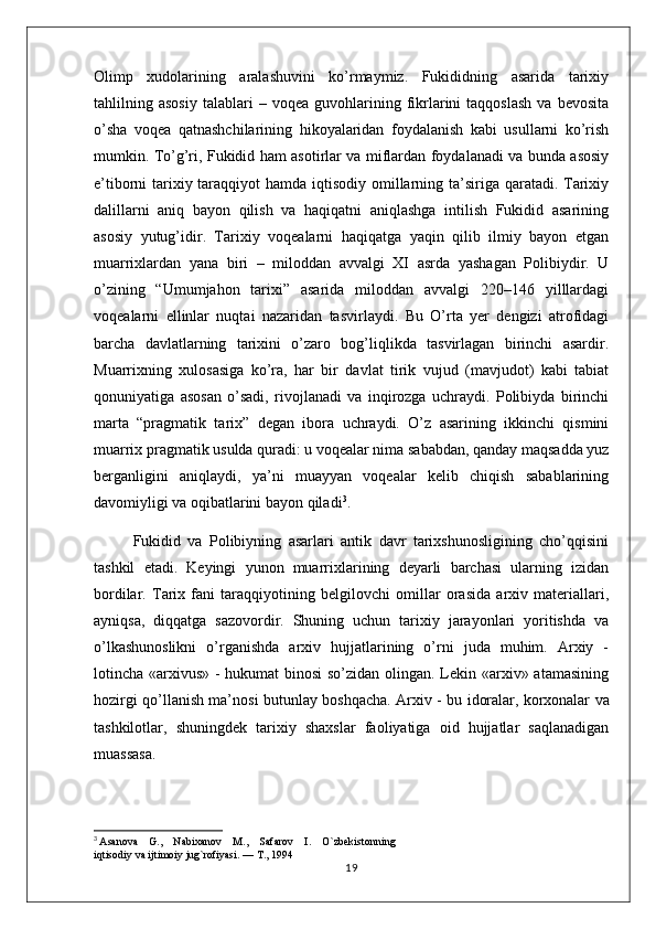 Olimp   xudolarining   aralashuvini   ko’rmaymiz.   Fukididning   asarida   tarixiy
tahlilning  asosiy   talablari   –  voqea   guvohlarining  fikrlarini   taqqoslash   va   bevosita
o’sha   voqea   qatnashchilarining   hikoyalaridan   foydalanish   kabi   usullarni   ko’rish
mumkin. To’g’ri, Fukidid ham asotirlar va miflardan foydalanadi va bunda asosiy
e’tiborni tarixiy taraqqiyot  hamda iqtisodiy omillarning ta’siriga qaratadi. Tarixiy
dalillarni   aniq   bayon   qilish   va   haqiqatni   aniqlashga   intilish   Fukidid   asarining
asosiy   yutug’idir.   Tarixiy   voqealarni   haqiqatga   yaqin   qilib   ilmiy   bayon   etgan
muarrixlardan   yana   biri   –   miloddan   avvalgi   XI   asrda   yashagan   Polibiydir.   U
o’zining   “Umumjahon   tarixi”   asarida   miloddan   avvalgi   220–146   yilllardagi
voqealarni   ellinlar   nuqtai   nazaridan   tasvirlaydi.   Bu   O’rta   yer   dengizi   atrofidagi
barcha   davlatlarning   tarixini   o’zaro   bog’liqlikda   tasvirlagan   birinchi   asardir.
Muarrixning   xulosasiga   ko’ra,   har   bir   davlat   tirik   vujud   (mavjudot)   kabi   tabiat
qonuniyatiga   asosan   o’sadi,   rivojlanadi   va   inqirozga   uchraydi.   Polibiyda   birinchi
marta   “pragmatik   tarix”   degan   ibora   uchraydi.   O’z   asarining   ikkinchi   qismini
muarrix pragmatik usulda quradi: u voqealar nima sababdan, qanday maqsadda yuz
berganligini   aniqlaydi,   ya’ni   muayyan   voqealar   kelib   chiqish   sabablarining
davomiyligi va oqibatlarini bayon qiladi 3
. 
Fukidid   va   Polibiyning   asarlari   antik   davr   tarixshunosligining   cho’qqisini
tashkil   etadi.   Keyingi   yunon   muarrixlarining   deyarli   barchasi   ularning   izidan
bordilar.   Tarix   fani   taraqqiyotining   belgilovchi   omillar   orasida   arxiv   materiallari,
ayniqsa,   diqqatga   sazovordir.   Shuning   uchun   tarixiy   jarayonlari   yoritishda   va
o’lkashunoslikni   o’rganishda   arxiv   hujjatlarining   o’rni   juda   muhim.   Arxiy   -
lotincha «arxivus» - hukumat binosi so’zidan olingan. Lekin «arxiv» atamasining
hozirgi qo’llanish ma’nosi butunlay boshqacha. Arxiv - bu idoralar,   korxonalar va
tashkilotlar ,   shuningdek   tarixiy   shaxslar   faoliyatiga   oid   hujjatlar   saqlanadigan
muassasa.
3
  Asanova    G.,    Nabixanov    M.,    Safarov    I.    O`zbekistonning 
iqtisodiy va ijtimoiy jug`rofiyasi. — T., 1994
19 