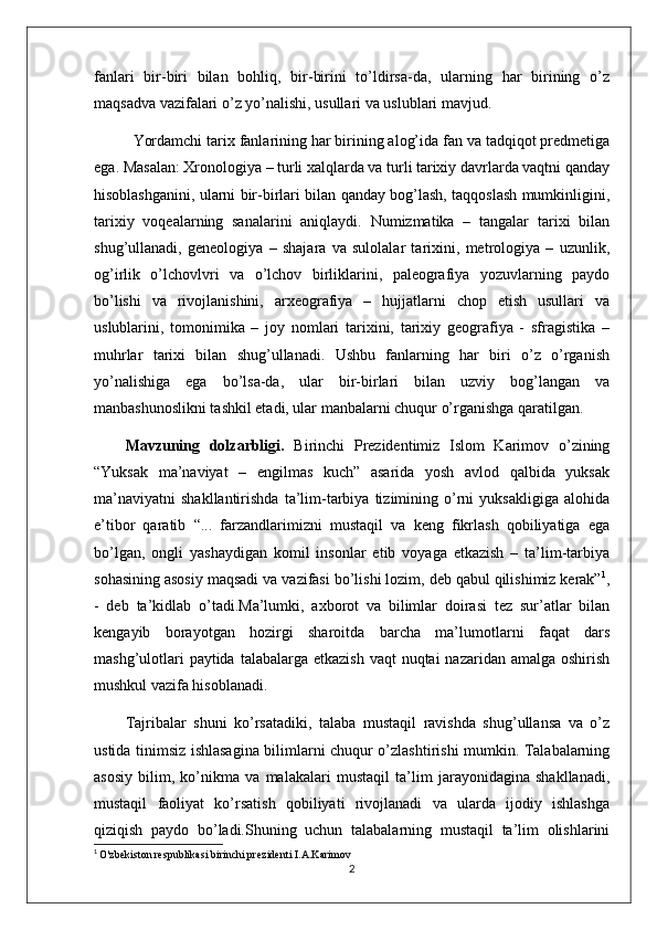 fanlari   bir-biri   bilan   bohliq,   bir-birini   to’ldirsa-da,   ularning   har   birining   o’z
maqsadva vazifalari o’z yo’nalishi, usullari va uslublari mavjud. 
Yordamchi tarix fanlarining har birining alog’ida fan va tadqiqot prеdmеtiga
ega. Masalan: Xronologiya – turli xalqlarda va turli tarixiy davrlarda vaqtni qanday
hisoblashganini, ularni bir-birlari bilan qanday bog’lash, taqqoslash mumkinligini,
tarixiy   voqеalarning   sanalarini   aniqlaydi.   Numizmatika   –   tangalar   tarixi   bilan
shug’ullanadi,   gеnеologiya   –   shajara   va   sulolalar   tarixini,   mеtrologiya   –   uzunlik,
og’irlik   o’lchovlvri   va   o’lchov   birliklarini,   palеografiya   yozuvlarning   paydo
bo’lishi   va   rivojlanishini,   arxеografiya   –   hujjatlarni   chop   etish   usullari   va
uslublarini,   tomonimika   –   joy   nomlari   tarixini,   tarixiy   gеografiya   -   sfragistika   –
muhrlar   tarixi   bilan   shug’ullanadi.   Ushbu   fanlarning   har   biri   o’z   o’rganish
yo’nalishiga   ega   bo’lsa-da,   ular   bir-birlari   bilan   uzviy   bog’langan   va
manbashunoslikni tashkil etadi, ular manbalarni chuqur o’rganishga qaratilgan.
Mavzuning   dolzarbligi.   Birinchi   Prezidentimiz   Islom   Karimov   o’zining
“Yuksak   ma’naviyat   –   engilmas   kuch”   asarida   yosh   avlod   qalbida   yuksak
ma’naviyatni   shakllantirishda   ta’lim-tarbiya   tizimining   o’rni   yuksakligiga   alohida
e’tibor   qaratib   “...   farzandlarimizni   mustaqil   va   keng   fikrlash   qobiliyatiga   ega
bo’lgan,   ongli   yashaydigan   komil   insonlar   etib   voyaga   etkazish   –   ta’lim-tarbiya
sohasining asosiy maqsadi va vazifasi bo’lishi lozim, deb qabul qilishimiz kerak” 1
,
-   deb   ta’kidlab   o’tadi.Ma’lumki,   axborot   va   bilimlar   doirasi   tez   sur’atlar   bilan
kengayib   borayotgan   hozirgi   sharoitda   barcha   ma’lumotlarni   faqat   dars
mashg’ulotlari  paytida  talabalarga etkazish  vaqt  nuqtai  nazaridan amalga oshirish
mushkul vazifa hisoblanadi.
Tajribalar   shuni   ko’rsatadiki,   talaba   mustaqil   ravishda   shug’ullansa   va   o’z
ustida tinimsiz ishlasagina bilimlarni chuqur o’zlashtirishi mumkin. Talabalarning
asosiy   bilim,   ko’nikma   va   malakalari   mustaqil   ta’lim   jarayonidagina   shakllanadi,
mustaqil   faoliyat   ko’rsatish   qobiliyati   rivojlanadi   va   ularda   ijodiy   ishlashga
qiziqish   paydo   bo’ladi.Shuning   uchun   talabalarning   mustaqil   ta’lim   olishlarini
1
  O'zbekiston respublikasi birinchi prezidenti I.A.Karimov
2 