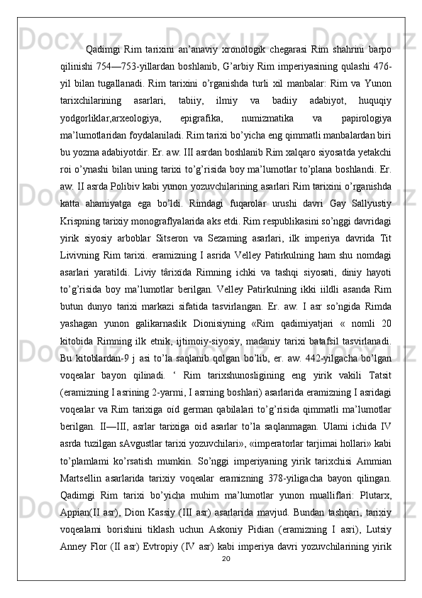 Qadimgi   Rim   tarixini   an’anaviy   xronologik   chegarasi   Rim   shahrini   barpo
qilinishi   754—753-yillardan   boshlanib,   G’arbiy   Rim   imperiyasining   qulashi   476-
yil   bilan   tugallanadi.   Rim   tarixini   o’rganishda   turli   xil   manbalar:   Rim   va   Yunon
tarixchilarining   asarlari,   tabiiy,   ilmiy   va   badiiy   adabiyot,   huquqiy
yodgorliklar,arxeologiya,   epigrafika,   numizmatika   va   papirologiya
ma’lumotlaridan foydalaniladi. Rim tarixi bo’yicha eng qimmatli manbalardan biri
bu yozma adabiyotdir. Er. aw. III asrdan boshlanib Rim xalqaro siyosatda yetakchi
roi o’ynashi bilan uning tarixi to’g’risida boy ma’lumotlar to’plana boshlandi. Er.
aw. II asrda Polibiv kabi yunon yozuvchilarining asarlari Rim tarixini o’rganishda
katta   ahamiyatga   ega   bo’ldi.   Rimdagi   fuqarolar   urushi   davri   Gay   Sallyustiy
Krispning tarixiy monograflyalarida aks etdi. Rim respublikasini so’nggi davridagi
yirik   siyosiy   arboblar   Sitseron   va   Sezaming   asarlari,   ilk   imperiya   davrida   Tit
Livivning   Rim   tarixi.   eramizning   I   asrida   Velley   Patirkulning   ham   shu   nomdagi
asarlari   yaratildi.   Liviy   târixïda   Rimning   ichki   va   tashqi   siyosati,   diniy   hayoti
to’g’risida   boy   ma’lumotlar   berilgan.   Velley   Patirkulning   ikki   iildli   asanda   Rim
butun   dunyo   tarixi   markazi   sifatida   tasvirlangan.   Er.   aw.   I   asr   so’ngida   Rimda
yashagan   yunon   galikarnaslik   Dionisiyning   «Rim   qadimiyatjari   «   nomli   20
kitobida   Rimning   ilk   etnik,   ijtimoiy-siyosiy,   madaniy   tarixi   batafsil   tasvirlanadi.
Bu   kitoblardan-9   j   asi   to’la   saqlanib   qolgan   bo’lib,   er.   aw.   442-yilgacha   bo’lgan
voqealar   bayon   qilinadi.   ‘   Rim   tarixshunosligining   eng   yirik   vakili   Tatsit
(eramizning I asrining 2-yarmi, I asrning boshlari) asarlarida eramizning I asridagi
voqealar   va   Rim   tarixiga   oíd   german   qabilalari   to’g’risida   qimmatli   ma’lumotlar
berilgan.   II—III,   asrlar   tarixiga   oid   asarlar   to’la   saqlanmagan.   Ulami   ichida   IV
asrda tuzilgan sAvgustlar tarixi yozuvchilari», «imperatorlar tarjimai hollari» kabi
to’plamlami   ko’rsatish   mumkin.   So’nggi   imperiyaning   yirik   tarixchisi   Ammian
Martsellin   asarlarida   tarixiy   voqealar   eramizning   378-yiligacha   bayon   qilingan.
Qadimgi   Rim   tarixi   bo’yicha   muhim   ma’lumotlar   yunon   mualliflari:   Plutarx,
Appian(II   asr),   Dion   Kassiy   (III   asr)   asarlarida   mavjud.   Bundan   tashqari,   tarixiy
voqealami   borishini   tiklash   uchun   Askoniy   Pidian   (eramizning   I   asri),   Lutsiy
Anney   Flor   (II   asr)   Evtropiy   (IV   asr)   kabi   imperiya   davri   yozuvchilarining   yirik
20 