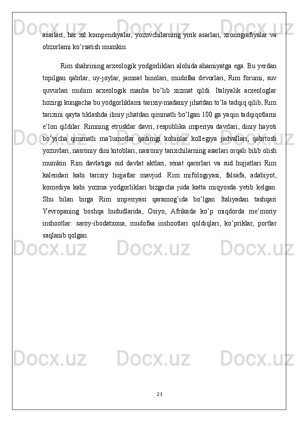 asarlari,  har   xil   kompendiyalar,  yozuvchilarning   yirik  asarlari,   xronografiyalar   va
obzorlami ko’rsatish mumkin.
Rim shahrining arxeologik yodgorliklari alohida ahamiyatga ega. Bu yerdan
topilgan   qabrlar,   uy-joylar,   jamoat   binolari,   mudofaa   devorlari,   Rim   forumi,   suv
quvurlari   muhim   arxeologik   manba   bo’lib   xizmat   qildi.   Italiyalik   arxeologlar
hozirgi kungacha bu yodgorliklami tarixiy-madaniy jihatdan to’la tadqiq qilib, Rim
tarixini qayta tiklashda ilmiy jihatdan qimmatli bo’lgan 100 ga yaqin tadqiqotlarni
e’lon   qildilar.   Rimning   etrusklar   davri,   respublika   imperiya   davrlari,   diniy   hayoti
bo’yicha   qimmatli   ma’lumotlar   qadimgi   kohinlar   kollegiya   jadvallari,   qabrtosh
yozuvlari, nasroniy dini kitoblari, nasroniy tarixchilarning asarlari orqali bilib olish
mumkin.   Rim   davlatiga   oid   davlat   aktlari,   sénat   qarorlari   va   sud   hujjatlari   Rim
kalendari   kabi   tarixiy   hujjatlar   mavjud.   Rim   mifologiyasi,   falsafa,   adabiyot,
komediya   kabi   yozma   yodgorliklari   bizgacha   juda   katta   miqyosda   yetib   kelgan.
Shu   bilan   birga   Rim   imperiyasi   qaramog’ida   bo’lgan   Italiyadan   tashqari
Yevropaning   boshqa   hududlarida,   Osiyo,   Afrikada   ko’p   miqdorda   me’moriy
inshootlar:   saroy-ibodatxona,   mudofaa   inshootlari   qoldiqlari,   ko’priklar,   portlar
saqlanib qolgan.
21 