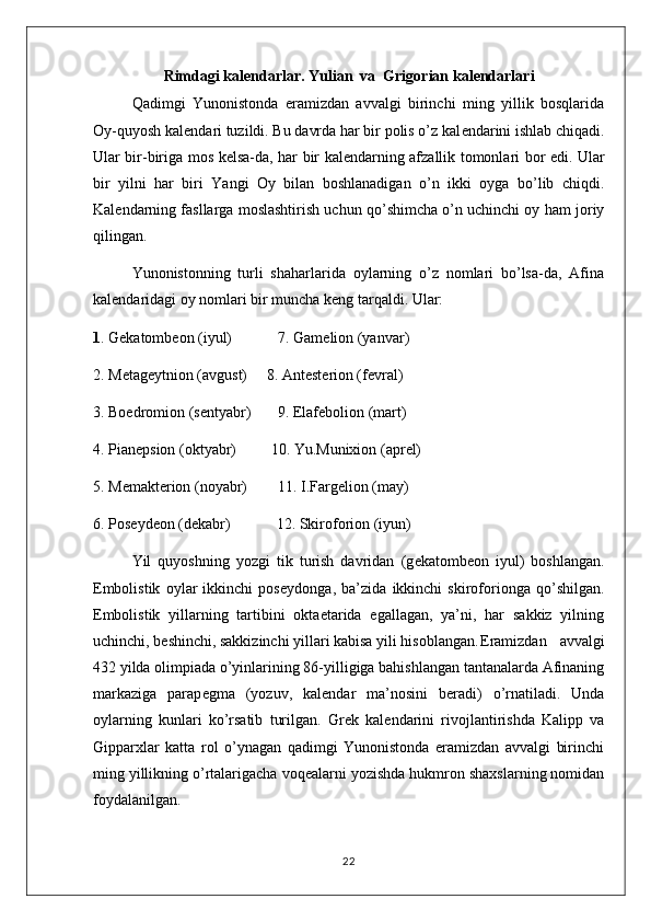 Rimdagi kal е ndarlar. Yulian  va  Grigorian kal е ndarlari
Qadimgi   Yunonistonda   eramizdan   avvalgi   birinchi   ming   yillik   bosqlarida
Oy-quyosh kal е ndari tuzildi. Bu davrda har bir polis o’z kal е ndarini ishlab chiqadi.
Ular bir-biriga mos k е lsa-da, har bir kal е ndarning afzallik tomonlari bor edi. Ular
bir   yilni   har   biri   Yangi   Oy   bilan   boshlanadigan   o’n   ikki   oyga   bo’lib   chiqdi.
Kal е ndarning fasllarga moslashtirish uchun qo’shimcha o’n uchinchi oy ham joriy
qilingan.
Yunonistonning   turli   shaharlarida   oylarning   o’z   nomlari   bo’lsa-da,   Afina
kal е ndaridagi oy nomlari bir muncha k е ng tarqaldi. Ular:
1 . G е katomb е on (iyul)            7. Gam е lion (yanvar)
2. M е tag е ytnion (avgust)     8. Ant е st е rion (f е vral)
3. Boedromion (s е ntyabr)       9.  Elaf е bolion (mart)
4. Pian е psion (oktyabr)         10. Yu.Munixion (apr е l)
5. M е makt е rion (noyabr)        11. I.Farg е lion (may)
6. Pos е yd е on (d е kabr)            12. Skiroforion (iyun) 
Yil   quyoshning   yozgi   tik   turish   davridan   (g е katomb е on   iyul)   boshlangan.
Embolistik   oylar   ikkinchi   pos е ydonga,   ba’zida   ikkinchi   skiroforionga   qo’shilgan.
Embolistik   yillarning   tartibini   oktaetarida   egallagan,   ya’ni,   har   sakkiz   yilning
uchinchi, b е shinchi, sakkizinchi yillari kabisa yili hisoblangan. Eramizdan   avvalgi
432 yilda olimpiada o’yinlarining 86-yilligiga bahishlangan tantanalarda Afinaning
markaziga   parap е gma   (yozuv,   kal е ndar   ma’nosini   b е radi)   o’rnatiladi.   Unda
oylarning   kunlari   ko’rsatib   turilgan.   Gr е k   kal е ndarini   rivojlantirishda   Kalipp   va
Gipparxlar   katta   rol   o’ynagan   qadimgi   Yunonistonda   eramizdan   avvalgi   birinchi
ming yillikning o’rtalarigacha voq е alarni yozishda hukmron shaxslarning nomidan
foydalanilgan. 
22 