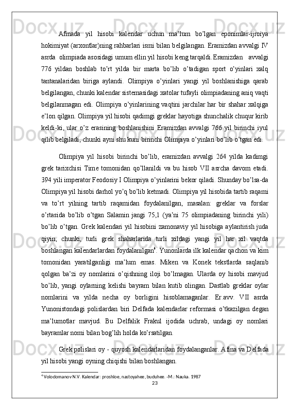 Afinada   yil   hisobi   kal е ndar   uchun   ma’lum   bo’lgan   eponimlar-ijroiya
hokimiyat (arxontlar)ning rahbarlari ismi bilan b е lgilangan.  Eramizdan avvalgi IV
asrda  olimpiada asosidagi umum ellin yil hisobi k е ng tarqaldi. Eramizdan   avvalgi
776   yildan   boshlab   to’rt   yilda   bir   marta   bo’lib   o’tadigan   sport   o’yinlari   xalq
tantanalaridan   biriga   aylandi.   Olimpiya   o’yinlari   yangi   yil   boshlanishiga   qarab
b е lgilangan, chunki kal е ndar sist е masidagi xatolar tufayli olimpiadaning aniq vaqti
b е lgilanmagan edi. Olimpiya o’yinlarining vaqtini jarchilar har bir shahar xalqiga
e’lon qilgan. Olimpiya yil hisobi qadimgi gr е klar hayotiga shunchalik chuqur kirib
k е ldi-ki,   ular   o’z   erasining   boshlanishini   Eramizdan   avvalgi   766   yil   birinchi   iyul
qilib b е lgiladi, chunki ayni shu kuni birinchi Olimpiya o’yinlari bo’lib o’tgan edi. 
Olimpiya   yil   hisobi   birinchi   bo’lib,   eramizdan   avvalgi   264   yilda   kadimgi
gr е k   tarixchisi   Tim е   tomonidan   qo’llanildi   va   bu   hisob   VII   asrcha   davom   etadi.
394 yili imp е rator F е odosiy I Olimpiya o’yinlarini b е kor qiladi. Shunday bo’lsa-da
Olimpiya yil hisobi darhol yo’q bo’lib k е tmadi. Olimpiya yil hisobida tartib raqami
va   to’rt   yilning   tartib   raqamidan   foydalanilgan,   masalan:   gr е klar   va   forslar
o’rtasida   bo’lib   o’tgan   Salamin   jangi   75,1   (ya’ni   75   olimpiadaning   birinchi   yili)
bo’lib o’tgan. Gr е k kal е ndari  yil  hisobini  zamonaviy yil hisobiga aylantirish juda
qiyin,   chunki,   turli   gr е k   shaharlarida   turli   xildagi   yangi   yil   har   xil   vaqtda
boshlangan kal е ndarlardan foydalanilgan 4
. Yunonlarda ilk kal е ndar qachon va kim
tomonidan   yaratilganligi   ma’lum   emas.   Mik е n   va   Kon е k   t е kstlarda   saqlanib
qolgan   ba’zi   oy   nomlarini   o’qishning   iloji   bo’lmagan.   Ularda   oy   hisobi   mavjud
bo’lib,   yangi   oylarning   k е lishi   bayram   bilan   kutib   olingan.   Dastlab   gr е klar   oylar
nomlarini   va   yilda   n е cha   oy   borligini   hisoblamaganlar.   Er.avv.   VII   asrda
Yunonistondagi   polislardan   biri   D е lfada   kal е ndarlar   r е formasi   o’tkazilgan   d е gan
ma’lumotlar   mavjud.   Bu   D е lfalik   Frakul   ijodida   uchrab,   undagi   oy   nomlari
bayramlar nomi bilan bog’lih holda ko’rsatilgan. 
Gr е k polislari oy - quyosh kal е ndarlaridan foydalanganlar. Afina va D е lfada
yil hisobi yangi oyning chiqishi bilan boshlangan. 
4
  Volodomanov N.V. Kal е ndar: proshlo е , nastoyah ее , buduh ее . -M.: Nauka. 1987
23 