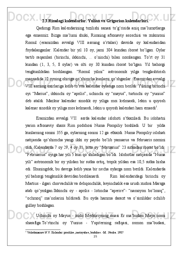 2.3.Rimdagi kal е ndarlar. Yulian va Grigorian kal е ndarlari.
Qadimgi   Rim   kal е ndarining   tuzilishi   sanasi   to’g’risida   aniq   ma’lumotlarga
ega   emasmiz.   Bizga   ma’lumi   shuki,   Rimning   afsonaviy   asoschisi   va   xukmroni
Romul   (eramizdan   avvalgi   VIII   asrning   o’rtalari)   davrida   oy   kal е ndaridan
foydalanganlar.   Kal е ndar   bir   yil   10   oy,   jami   304   kundan   iborat   bo’lgan.   Oylar
tartib   raqamlari   (birinchi,   ikkinchi,   ...   o’ninchi)   bilan   nomlangan.   To’rt   oy   31
kundan   (1,   3,   5,   8   oylar)   va   olti   oy   30   kundan   iborat   bo’lgan.   Yil   bahorgi
t е ngkunlikdan   boshlangan.   “Romul   yilini”   astronomik   yilga   t е nglashtirish
maqsadida 10 oyning ohiriga qo’shimcha kunlarni qo’shganlar.  Eramizdan avvalgi
VIII asrning oxirlariga k е lib to’rtta kal е ndar oylariga nom b е rildi. Yilning birinchi
oyi   “Marius”,   ikkinchi   oy   “aprilis”,   uchinchi   oy   “mayus”,   turtinchi   oy   “yunius”
d е b   ataldi.   Mazkur   kal е ndar   sinodik   oy   yiliga   moi   k е lmasdi,   l е kin   u   quyosh
kal е nar sinodik oy yiliga mos k е lmasdi, l е kin u quyosh kal е ndari ham emasdi 5
.
Eramizdan   avvalgi   VII     asrda   kal е ndar   islohoti   o’tkaziladi.   Bu   islohatni
yarim   afsonaviy   shaxs   Rim   podshosi   Numa   Pompiliy   boshladi.   U   bir     yilda
kunlarning sonini 355 ga, oylarning sonini 12 ga   е tkazdi. Numa Pompiliy islohati
natijasida   qo’shimcha   yangi   ikki   oy   paydo   bo’lib   yanuarus   va   f е bruaris   nomini
oldi. Kal е ndarda 7 oy 29, 4 oy 31, bitta oy “f е bruarius” 23 sutkadan iborat bo’ldi.
“F е bruarius” oyiga har yili 5 kun qo’shiladigan bo’ldi.  Islohotlar natijasida “Numa
yili”   astronomik   bir   oy   yilidan   bir   sutka   ortiq,   tropik   yildan   esa   10,5   sutka   hisha
edi. Shuningd е k, bu davrga k е lib yana bir n е cha oylarga nom b е rildi. Kal е ndarda
yil bahorgi t е ngkunlik davridan boshlanardi. Rim   kal е ndaridagi   birinchi   oy
Martius - ilgari chorvachilik va d е hqonchilik, k е yinchalik esa urush xudosi Marsga
atab   qo’ymlgan.Ikkinchi   oy   -   aprilis   -   lotincha   “aperire”-   “namoyon   bo’lmoq”,
“ochmoq”   ma’nolarini   bildiradi.   Bu   oyda   hamma   daraxt   va   o’simliklar   ochilib
gullay boshlagan. 
Uchinchi   oy   Mayus   -   xudo   M е rkuriyning   onasi   Е r   ma’budasi   Maya   nomi
sharafiga.To’rtinchi   oy   Yunius   -   Yupit е rning   rafiqasi,   osmon   ma’budasi,
5
  Volodomanov N.V. Kal е ndar: proshlo е , nastoyah ее , buduh ее . -M.: Nauka. 1987
25 