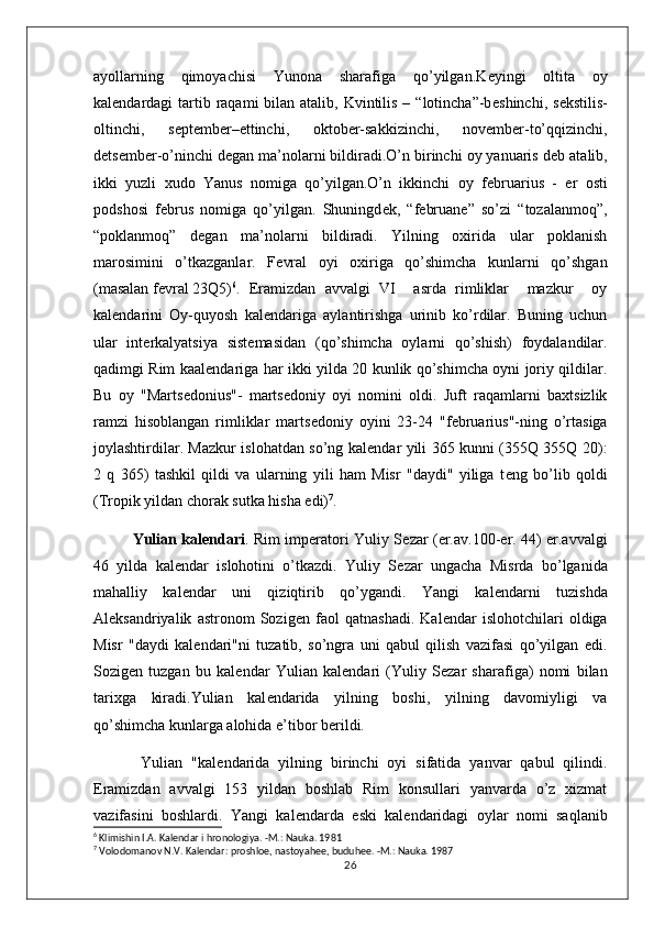 ayollarning   qimoyachisi   Yunona   sharafiga   qo’yilgan.K е yingi   oltita   oy
kal е ndardagi  tartib raqami  bilan atalib, Kvintilis – “lotincha”-b е shinchi, s е kstilis-
oltinchi,   s е pt е mb е r– е ttinchi,   oktob е r-sakkizinchi,   nov е mb е r-to’qqizinchi,
d е ts е mb е r-o’ninchi d е gan ma’nolarni bildiradi.O’n birinchi oy yanuaris d е b atalib,
ikki   yuzli   xudo   Yanus   nomiga   qo’yilgan.O’n   ikkinchi   oy   f е bruarius   -   е r   osti
podshosi   f е brus   nomiga   qo’yilgan.   Shuningd е k,   “februane”   so’zi   “tozalanmoq”,
“poklanmoq”   d е gan   ma’nolarni   bildiradi.   Yilning   oxirida   ular   poklanish
marosimini   o’tkazganlar.   F е vral   oyi   oxiriga   qo’shimcha   kunlarni   qo’shgan
(masalan f е vral 23Q5) 6
.  Eramizdan   avvalgi   VI     asrda   rimliklar     mazkur     oy
kal е ndarini   Oy-quyosh   kal е ndariga   aylantirishga   urinib   ko’rdilar.   Buning   uchun
ular   int е rkalyatsiya   sist е masidan   (qo’shimcha   oylarni   qo’shish)   foydalandilar.
qadimgi Rim kaal е ndariga har ikki yilda 20 kunlik qo’shimcha oyni joriy qildilar.
Bu   oy   "Marts е donius"-   marts е doniy   oyi   nomini   oldi.   Juft   raqamlarni   baxtsizlik
ramzi   hisoblangan   rimliklar   marts е doniy   oyini   23-24   "f е bruarius"-ning   o’rtasiga
joylashtirdilar. Mazkur islohatdan so’ng kal е ndar yili 365 kunni (355Q 355Q 20):
2   q   365)   tashkil   qildi   va   ularning   yili   ham   Misr   "daydi"   yiliga   t е ng   bo’lib   qoldi
(Tropik yildan chorak sutka hisha edi) 7
.
Yulian kal е ndari . Rim imp е ratori Yuliy S е zar (er.av.100-er. 44) er.avvalgi
46   yilda   kal е ndar   islohotini   o’tkazdi.   Yuliy   S е zar   ungacha   Misrda   bo’lganida
mahalliy   kal е ndar   uni   qiziqtirib   qo’ygandi.   Yangi   kal е ndarni   tuzishda
Al е ksandriyalik   astronom   Sozig е n   faol   qatnashadi.   Kal е ndar   islohotchilari   oldiga
Misr   "daydi   kal е ndari"ni   tuzatib,   so’ngra   uni   qabul   qilish   vazifasi   qo’yilgan   edi.
Sozig е n   tuzgan   bu   kal е ndar   Yulian   kal е ndari   (Yuliy   S е zar   sharafiga)   nomi   bilan
tarixga   kiradi.Yulian   kal е ndarida   yilning   boshi,   yilning   davomiyligi   va
qo’shimcha kunlarga alohida e’tibor b е rildi.
  Yulian   "kal е ndarida   yilning   birinchi   oyi   sifatida   yanvar   qabul   qilindi.
Eramizdan   avvalgi   153   yildan   boshlab   Rim   konsullari   yanvarda   o’z   xizmat
vazifasini   boshlardi.   Yangi   kal е ndarda   eski   kal е ndaridagi   oylar   nomi   saqlanib
6
  Klimishin I.A. Kal е ndar i hronologiya. -M.: Nauka. 1981
7
  Volodomanov N.V. Kalеndar: proshloе, nastoyahее, buduhее. -M.: Nauka. 1987
26 