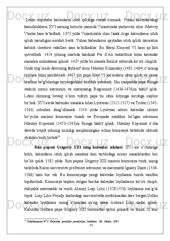   L е kin   imp е rator   kal е ndarni   isloh   qilishga   ruxsat   b е rmadi.   Yulian   kal е ndaridagi
kamchiliklarni XVI asrning birinchi yarmida Vizantiyada yashovchi olim -Matv е y
Vlastar ham ta’kidladi. 1373 yilda Vizantiyalik olim Isaak Argir kal е ndarini isloh
qilish zarurligini asoslab b е rdi. Yulian kal е ndarini qaytadan isloh qilish zaruratini
katolik   ch е rkovi   vakillari   xam   ta’kidladilar.   Bu   fikrni   Klim е nt   VI   ham   qo’llab
quvvatladi.   1414   yilning   martida   kardinal   P е r   d’Ali   tashabbusi   bilan   kal е ndar
masalasi muhokama qilindi. 1437 yilda bu masala Bazz е l soborida ko’rib chiqildi.
Unda uyg’onish davrining faylasuf olimi Nikolay Kuzanskiy (1401-1464) o’zining
loyihasi bilan tanishtiradi. 1457 yili papa Sikst VI kal е ndarni islox qilish va pasxa
hisobini to’g’rilashga tayyorgarlikni boshlab yuboradi. Shu maqsadda papa Rimga
е takchi   n е mis   astronomi   va   mat е matigi   R е giomont   (1436-1476)ni   taklif   qildi.
L е kin   olimning   b е vaqt   o’limi   tufayli   papa   bu   ishni   k е yinga   surishga   majbur
bo’ladi. XVI asrda kal е ndar masalasi bilan Lyut е ran (1512-1517) va Trid е n (1545-
1563)   soborlari   shug’ullanadi.   1514   yilda   Lyut е ran   sobori   kal е ndar   islohot
bo’yicha   maxsus   komissiya   tuzadi   va   Е vropada   mashhur   bo’lgan   astronom
Nikolay   Kop е rnik   (1473-1543)ni   Rimga   taklif   qiladi.   Nikolay   Kop е rnik   o’sha
davrda   tropik   yilining   uzunligi   aniqlanmagani   uchun   komissiya   tarkibida   ishtirok
etishdan bosh tortadi 12
.
Rim   papasi   Grigoriy   XIII   ning   kal е ndar   islohoti .   XVI   asr   o’rtalariga
k е lib,   kal е ndarni   isloh   qilish   masalasi   kun   tartibidagi   asosiy   masalalardan   biri
bo’lib qoldi. 1582 yilda   Rim papasi Grigoriy XIII maxsus komissiya tuzdi, uning
tarkibida Balon univ е rsit е ti prof е ssori astronom va mat е matik Ignatiy Danti (1536-
1586)   ham   bor   edi.   Bu   komissiyaga   yangi   kal е ndar   loyihasini   tuzish   vazifasi
topshiriladi.   Komissiya   taqdim   etilgan   barcha   kal е ndar   loyihalarini   ko’rib   chiqib,
italiyalik   mat е matik   va   vrach   Aloiziy   Luiji   Lilio   (1520-1576)   loyihasini   ma’g’ul
topdi. Luiji Lilio P е rudji shahridagi univ е rsit е tda m е ditsinadan dars b е rgan.Ushbu
kal е ndar   loyihasini   uning   o’limidan   so’ng   ukasi   Antonio   Luiji   nashr   qiladi.
Kal е ndar   loyihasi   papa   Grigoriy   XIII   tomonidan   qabul   qilinadi   va   kunni   10   kun
12
  Volodomanov N.V. Kalеndar: proshloе, nastoyahее, buduhее. -M.: Nauka. 1987
29 