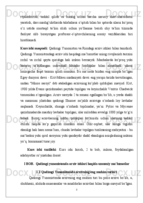 rejalashtirish,   tashkil   qilish   va   buning   uchun   barcha   zaruriy   shart-sharoitlarni
yaratish, dars mashg’ulotlarida talabalarni o’qitish bilan bir qatorda ularni ko’proq
o’z   ustida   mustaqil   ta’lim   olish   uchun   yo’llanma   berish   oliy   ta’lim   tizimida
faoliyat   olib   borayotgan   professor-o’qituvchilarning   asosiy   vazifalaridan   biri
hisoblanadi.
Kurs ishi maqsadi:   Qadimgi Yunoniston va Rimdagi arxiv ishlari bilan tanishish.
Qadimgi Yunonistondagi arxiv ishi haqidagi ma’lumotlar uning rivojlanish tarixini
izchil   va   izchil   qayta   qurishga   hali   imkon   bermaydi.   Manbalarda   ko’proq   yoki
kamroq   ta’kidlangan   individual   lahzalar   boshqalar   bilan   almashadi,   ularni
hozirgacha   faqat   taxmin   qilish   mumkin.   Bu   ma’noda   bizdan   eng   uzoqda   bo’lgan
Egey dunyosi davri - Krit-Miken madaniyati davri eng yorqin tarzda tasvirlangan,
undan   "Minos   saroyi"   deb   ataladigan   arxivning   ko’plab   qoldiqlari   mavjud.   Krit,
1900 yilda Evans qazishmalari paytida topilgan va keyinchalik Ventris Chadwick
tomonidan o’rganilgan. Arxiv saroyda 2 ta xonani egallagan bo lib, u yerda shakliʻ
va   mazmuni   jihatidan   qadimgi   Shumer   xo jalik   arxiviga   o xshash   loy   lavhalar	
ʻ ʻ
saqlanadi.   Keyinchalik,   shunga   o’xshash   topilmalar,   ya’ni.   Pylos   va   Mycenae
qazishmalarida maishiy lavhalar topilgan; ular miloddan avvalgi 1000 yilga to’g’ri
keladi.   Biroq,   arxivlarning   ushbu   qoldiqlari   ko’rinishi   uchun   ularning   tashkil
etilishi   haqida   ko’p   gapirish   mumkin   emas.   Oxir-oqibat,   ular   kimga   tegishli
ekanligi hali ham noma’lum, chunki lavhalar topilgan tuzilmaning mohiyatini - bu
ma’badmi yoki qirol saroyimi yoki qandaydir shakl ekanligini aniqlashning imkoni
yo’q. kommunal turar joy. 
Kurs   ishi   tuzilishi:   Kurs   ishi   kirish,   2   ta   bob,   xulosa,   foydalanilgan
adabiyotlar ro’yxatidan iborat. 
I BOB.  Qadimgi yunonistonda arxiv ishlari haqida umumiy ma’lumotlar
1.1 Qadimgi Yunonistonda arxivning eng muhim turlari
Qadimgi   Yunonistonda   arxivning  eng   muhim   turi   bu   polis   arxivi   bo lib,   u,	
ʻ
shubhasiz, alohida muassasalar va amaldorlar arxivlari bilan birga mavjud bo lgan.
ʻ
3 