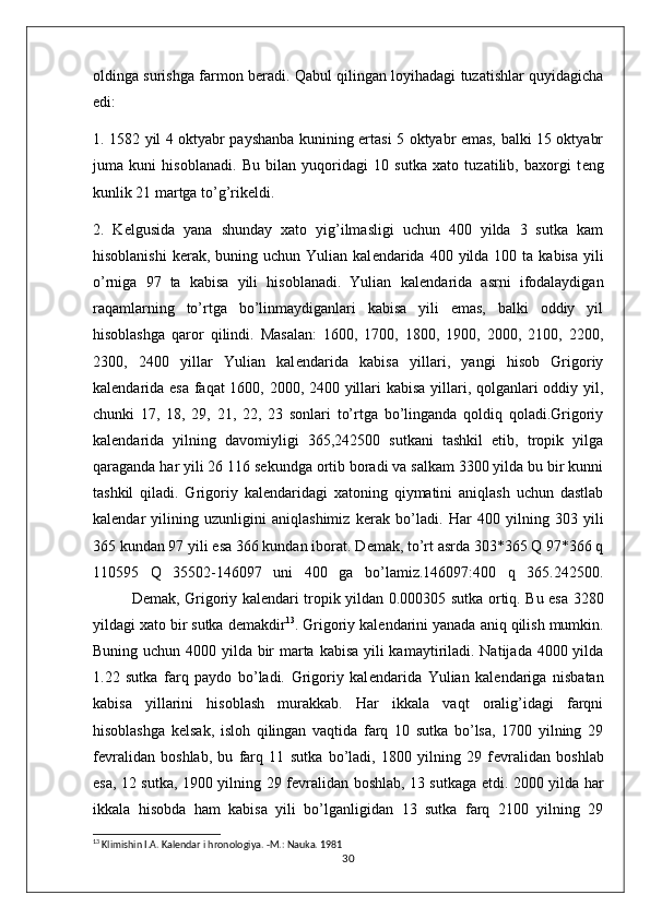 oldinga surishga farmon b е radi. Qabul qilingan loyihadagi tuzatishlar quyidagicha
edi:
1. 1582 yil 4 oktyabr payshanba kunining ertasi 5 oktyabr emas, balki 15 oktyabr
juma   kuni   hisoblanadi.   Bu   bilan   yuqoridagi   10   sutka   xato   tuzatilib,   baxorgi   t е ng
kunlik 21 martga to’g’rik е ldi.
2.   K е lgusida   yana   shunday   xato   yig’ilmasligi   uchun   400   yilda   3   sutka   kam
hisoblanishi  k е rak, buning uchun  Yulian  kal е ndarida  400  yilda  100  ta kabisa  yili
o’rniga   97   ta   kabisa   yili   hisoblanadi.   Yulian   kal е ndarida   asrni   ifodalaydigan
raqamlarning   to’rtga   bo’linmaydiganlari   kabisa   yili   emas,   balki   oddiy   yil
hisoblashga   qaror   qilindi.   Masalan:   1600,   1700,   1800,   1900,   2000,   2100,   2200,
2300,   2400   yillar   Yulian   kal е ndarida   kabisa   yillari,   yangi   hisob   Grigoriy
kal е ndarida esa faqat 1600, 2000, 2400 yillari kabisa yillari, qolganlari oddiy yil,
chunki   17,   18,   29,   21,   22,   23   sonlari   to’rtga   bo’linganda   qoldiq   qoladi.Grigoriy
kal е ndarida   yilning   davomiyligi   365,242500   sutkani   tashkil   etib,   tropik   yilga
qaraganda har yili 26   116 s е kundga ortib boradi va salkam 3300 yilda bu bir kunni
tashkil   qiladi.   Grigoriy   kal е ndaridagi   xatoning   qiymatini   aniqlash   uchun   dastlab
kal е ndar   yilining   uzunligini   aniqlashimiz   k е rak   bo’ladi.   Har   400   yilning   303   yili
365 kundan 97 yili esa 366 kundan iborat. D е mak, to’rt asrda 303*365 Q 97*366 q
110595   Q   35502-146097   uni   400   ga   bo’lamiz.146097:400   q   365.242500.
D е mak, Grigoriy kal е ndari tropik yildan 0.000305 sutka ortiq. Bu esa 3280
yildagi xato bir sutka d е makdir 13
. Grigoriy kal е ndarini yanada aniq qilish mumkin.
Buning uchun 4000 yilda bir marta kabisa yili  kamaytiriladi. Natijada 4000 yilda
1.22   sutka   farq   paydo   bo’ladi.   Grigoriy   kal е ndarida   Yulian   kal е ndariga   nisbatan
kabisa   yillarini   hisoblash   murakkab.   Har   ikkala   vaqt   oralig’idagi   farqni
hisoblashga   k е lsak,   isloh   qilingan   vaqtida   farq   10   sutka   bo’lsa,   1700   yilning   29
f е vralidan   boshlab,   bu   farq   11   sutka   bo’ladi,   1800   yilning   29   f е vralidan   boshlab
esa, 12 sutka, 1900 yilning 29 f е vralidan boshlab, 13 sutkaga   е tdi. 2000 yilda har
ikkala   hisobda   ham   kabisa   yili   bo’lganligidan   13   sutka   farq   2100   yilning   29
13
  Klimishin I.A. Kalеndar i hronologiya. -M.: Nauka. 1981
30 