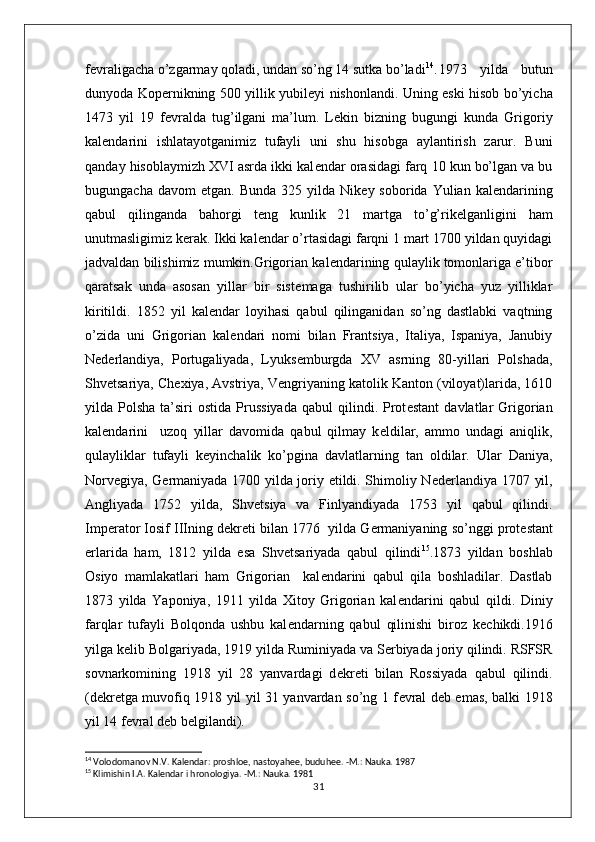 f е vraligacha o’zgarmay qoladi, undan so’ng 14 sutka bo’ladi 14
. 1973   yilda   butun
dunyoda Kop е rnikning 500 yillik yubil е yi nishonlandi. Uning eski hisob bo’yicha
1473   yil   19   f е vralda   tug’ilgani   ma’lum.   L е kin   bizning   bugungi   kunda   Grigoriy
kal е ndarini   ishlatayotganimiz   tufayli   uni   shu   hisobga   aylantirish   zarur.   Buni
qanday hisoblaymizh XVI asrda ikki kal е ndar orasidagi farq 10 kun bo’lgan va bu
bugungacha  davom  etgan.   Bunda  325  yilda  Nik е y  soborida  Yulian  kal е ndarining
qabul   qilinganda   bahorgi   t е ng   kunlik   21   martga   to’g’rik е lganligini   ham
unutmasligimiz k е rak. Ikki kal е ndar o’rtasidagi farqni 1 mart 1700 yildan quyidagi
jadvaldan bilishimiz mumkin.Grigorian kal е ndarining qulaylik tomonlariga e’tibor
qaratsak   unda   asosan   yillar   bir   sist е maga   tushirilib   ular   bo’yicha   yuz   yilliklar
kiritildi.   1852   yil   kal е ndar   loyihasi   qabul   qilinganidan   so’ng   dastlabki   vaqtning
o’zida   uni   Grigorian   kal е ndari   nomi   bilan   Frantsiya,   Italiya,   Ispaniya,   Janubiy
N е d е rlandiya,   Portugaliyada,   Lyuks е mburgda   XV   asrning   80-yillari   Polshada,
Shv е tsariya, Ch е xiya, Avstriya, V е ngriyaning katolik Kanton (viloyat)larida, 1610
yilda  Polsha  ta’siri   ostida  Prussiyada   qabul  qilindi.  Prot е stant  davlatlar  Grigorian
kal е ndarini     uzoq   yillar   davomida   qabul   qilmay   k е ldilar,   ammo   undagi   aniqlik,
qulayliklar   tufayli   k е yinchalik   ko’pgina   davlatlarning   tan   oldilar.   Ular   Daniya,
Norv е giya, G е rmaniyada 1700 yilda joriy etildi. Shimoliy N е d е rlandiya 1707 yil,
Angliyada   1752   yilda,   Shv е tsiya   va   Finlyandiyada   1753   yil   qabul   qilindi.
Imp е rator Iosif IIIning d е kr е ti bilan 1776  yilda G е rmaniyaning so’nggi prot е stant
е rlarida   ham,   1812   yilda   esa   Shv е tsariyada   qabul   qilindi 15
.1873   yildan   boshlab
Osiyo   mamlakatlari   ham   Grigorian     kal е ndarini   qabul   qila   boshladilar.   Dastlab
1873   yilda   Yaponiya,   1911   yilda   Xitoy   Grigorian   kal е ndarini   qabul   qildi.   Diniy
farqlar   tufayli   Bolqonda   ushbu   kal е ndarning   qabul   qilinishi   biroz   k е chikdi.1916
yilga k е lib Bolgariyada, 1919 yilda Ruminiyada va S е rbiyada joriy qilindi. RSFSR
sovnarkomining   1918   yil   28   yanvardagi   d е kr е ti   bilan   Rossiyada   qabul   qilindi.
(d е kr е tga muvofiq 1918 yil yil 31 yanvardan so’ng 1 f е vral d е b emas, balki 1918
yil 14 f е vral d е b b е lgilandi). 
14
  Volodomanov N.V. Kalеndar: proshloе, nastoyahее, buduhее. -M.: Nauka. 1987
15
  Klimishin I.A. Kalеndar i hronologiya. -M.: Nauka. 1981
31 