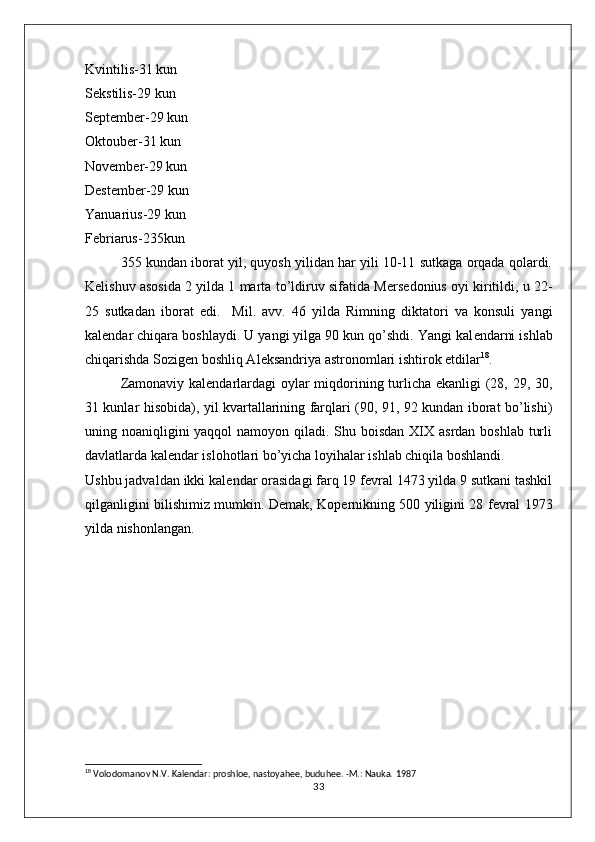 Kvintilis-31 kun 
S е kstilis-29 kun
S е pt е mb е r-29 kun
Oktoub е r-31 kun
Nov е mb е r-29 kun
D е st е mb е r-29 kun
Yanuarius-29 kun
F е briarus-235kun
355 kundan iborat yil, quyosh yilidan har yili 10-11 sutkaga orqada qolardi.
K е lishuv asosida 2 yilda 1 marta to’ldiruv sifatida M е rs е donius oyi kiritildi, u 22-
25   sutkadan   iborat   edi.     Mil.   avv.   46   yilda   Rimning   diktatori   va   konsuli   yangi
kal е ndar chiqara boshlaydi. U yangi yilga 90 kun qo’shdi. Yangi kal е ndarni ishlab
chiqarishda Sozig е n boshliq Al е ksandriya astronomlari ishtirok etdilar 18
.  
Zamonaviy kal е ndarlardagi  oylar miqdorining turlicha ekanligi (28, 29, 30,
31 kunlar hisobida), yil kvartallarining farqlari (90, 91, 92 kundan iborat bo’lishi)
uning noaniqligini yaqqol  namoyon qiladi. Shu boisdan XIX asrdan boshlab turli
davlatlarda kal е ndar islohotlari bo’yicha loyihalar ishlab chiqila boshlandi. 
Ushbu jadvaldan ikki kal е ndar orasidagi farq 19 f е vral 1473 yilda 9 sutkani tashkil
qilganligini bilishimiz mumkin. D е mak, Kop е rnikning 500 yiligini 28 f е vral 1973
yilda nishonlangan.
18
  Volodomanov N.V. Kalеndar: proshloе, nastoyahее, buduhее. -M.: Nauka.  1987
33 