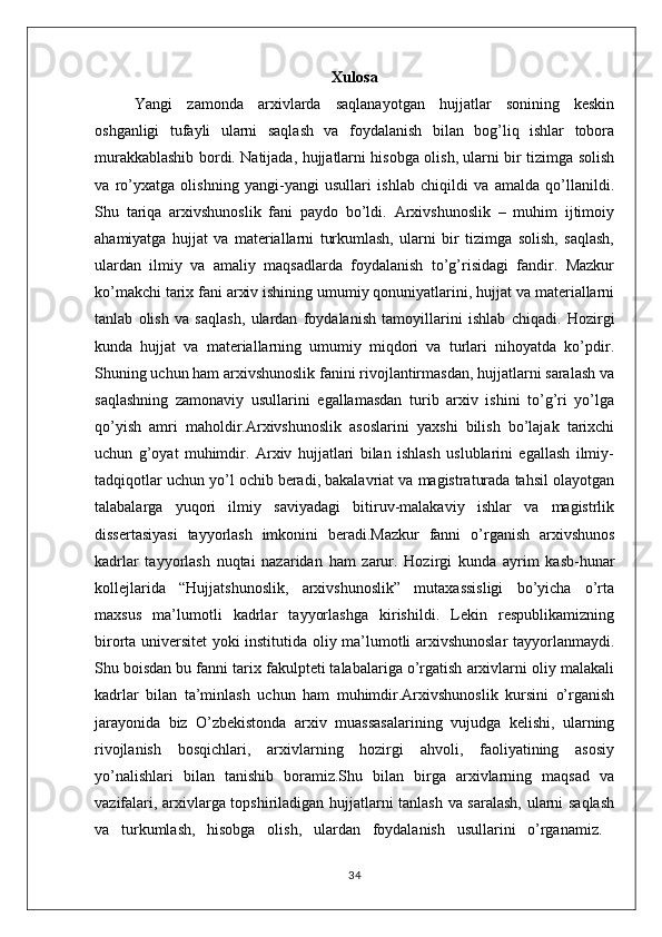 Xulosa
Yangi   zamonda   arxivlarda   saqlanayotgan   hujjatlar   sonining   keskin
oshganligi   tufayli   ularni   saqlash   va   foydalanish   bilan   bog’liq   ishlar   tobora
murakkablashib bordi. Natijada, hujjatlarni hisobga olish, ularni bir tizimga solish
va   ro’yxatga   olishning   yangi-yangi   usullari   ishlab   chiqildi   va   amalda   qo’llanildi.
Shu   tariqa   arxivshunoslik   fani   paydo   bo’ldi.   Arxivshunoslik   –   muhim   ijtimoiy
ahamiyatga   hujjat   va   materiallarni   turkumlash,   ularni   bir   tizimga   solish,   saqlash,
ulardan   ilmiy   va   amaliy   maqsadlarda   foydalanish   to’g’risidagi   fandir.   Mazkur
ko’makchi tarix fani arxiv ishining umumiy qonuniyatlarini, hujjat va materiallarni
tanlab   olish   va   saqlash,   ulardan   foydalanish   tamoyillarini   ishlab   chiqadi.   Hozirgi
kunda   hujjat   va   materiallarning   umumiy   miqdori   va   turlari   nihoyatda   ko’pdir.
Shuning uchun ham arxivshunoslik fanini rivojlantirmasdan, hujjatlarni saralash va
saqlashning   zamonaviy   usullarini   egallamasdan   turib   arxiv   ishini   to’g’ri   yo’lga
qo’yish   amri   maholdir.Arxivshunoslik   asoslarini   yaxshi   bilish   bo’lajak   tarixchi
uchun   g’oyat   muhimdir.   Arxiv   hujjatlari   bilan   ishlash   uslublarini   egallash   ilmiy-
tadqiqotlar uchun yo’l ochib beradi, bakalavriat va magistraturada tahsil olayotgan
talabalarga   yuqori   ilmiy   saviyadagi   bitiruv-malakaviy   ishlar   va   magistrlik
dissertasiyasi   tayyorlash   imkonini   beradi.Mazkur   fanni   o’rganish   arxivshunos
kadrlar   tayyorlash   nuqtai   nazaridan   ham   zarur.   Hozirgi   kunda   ayrim   kasb-hunar
kollejlarida   “Hujjatshunoslik,   arxivshunoslik”   mutaxassisligi   bo’yicha   o’rta
maxsus   ma’lumotli   kadrlar   tayyorlashga   kirishildi.   Lekin   respublikamizning
birorta universitet yoki institutida oliy ma’lumotli arxivshunoslar tayyorlanmaydi.
Shu boisdan bu fanni tarix fakulpteti talabalariga o’rgatish arxivlarni oliy malakali
kadrlar   bilan   ta’minlash   uchun   ham   muhimdir.Arxivshunoslik   kursini   o’rganish
jarayonida   biz   O’zbekistonda   arxiv   muassasalarining   vujudga   kelishi,   ularning
rivojlanish   bosqichlari,   arxivlarning   hozirgi   ahvoli,   faoliyatining   asosiy
yo’nalishlari   bilan   tanishib   boramiz.Shu   bilan   birga   arxivlarning   maqsad   va
vazifalari, arxivlarga topshiriladigan hujjatlarni tanlash va saralash, ularni saqlash
va   turkumlash,   hisobga   olish,   ulardan   foydalanish   usullarini   o’rganamiz.  
34 