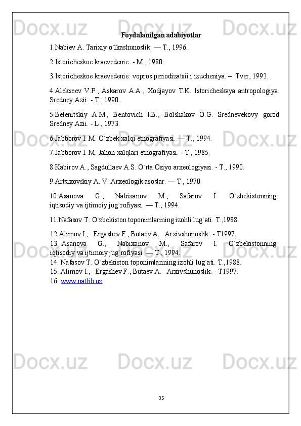 Foydalanilgan adabiyotlar
1. Nabiev A. Tarixiy o`lkashunoslik. — T., 1996.
2.Istoricheskoe kraevedenie. - M., 1980.
3.Istoricheskoe kraevedenie: vopros periodizatsii i izucheniya. –  Tver, 1992. 
4.Alekseev   V.P.,   Askarov   A.A.,   Xodjayov   T.K.   Istoricheskaya   antropologiya.
Sredney Azii. - T.: 1990.
5.Belenitskiy   A.M.,   Bentovich   I.B.,   Bolshakov   O.G.   Srednevekovy   gorod
Sredney Azii. - L., 1973.
6. Jabborov I. M. O`zbek xalqi etnografiyasi. — T., 1994.
7. Jabborov I. M. Jahon xalqlari etnografiyasi. - T., 1985. 
8.Kabirov A., Sagdullaev A.S. O`rta Osiyo arxeologiyasi. - T., 1990.
9. Artsixovskiy A. V. Arxeologik asoslar. — T., 1970.
10. Asanova         G.,         Nabixanov         M.,         Safarov         I.         O`zbekistonning  
iqtisodiy va ijtimoiy jug`rofiyasi. — T., 1994.
11. Nafasov T. O`zbekiston toponimlarining izohli lug`ati. T.,1988.
12.Alimov I.,   Ergashev F., Butaev A.   Arxivshunoslik. - T1997.
13.   Asanova         G.,         Nabixanov         M.,         Safarov         I.         O`zbekistonning  
iqtisodiy va ijtimoiy jug`rofiyasi. — T., 1994.
14. Nafasov T. O`zbekiston toponimlarining izohli lug`ati. T.,1988.
15. Alimov I.,   Ergashev F., Butaev A.   Arxivshunoslik. - T1997.
16.  www.natlib.uz  
35 