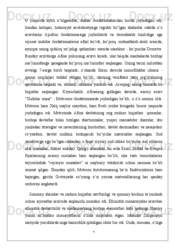 U   yuqorida   aytib   o’tilganidek,   shahar   ibodatxonalaridan   birida   joylashgan   edi,
bundan   tashqari,   hokimiyat   aristokratiyaga   tegishli   bo’lgan   shaharlar   odatda   o’z
arxivlarini   Apollon   ibodatxonasiga   joylashtirdi   va   demokratik   tuzilishga   ega
siyosat   xudolar   ibodatxonalarini   afzal   ko’rdi,   ko’proq.   mehnatkash   aholi   orasida,
ayniqsa   uning   qishloq   xo’jaligi   qatlamlari   orasida   mashhur   -   ko’pincha   Demeter.
Bunday   arxivlarga   Afina   polisining   arxivi   kiradi,   ular   haqida   manbalarda   boshqa
ma’lumotlarga   qaraganda   ko’proq   ma’lumotlar   saqlangan.   Uning   tarixi   miloddan
avvalgi   7-asrga   borib   taqaladi,   o’shanda   Solon   davrida   nomofilaklar   idorasi   -
qonun   soqchilari   tashkil   etilgan   bo’lib,   ularning   vazifalari   xalq   yig’ilishining
qarorlarini   saqlash   va,  ehtimol,  ishlarini   yuritish   edi.  Areopag,   uning  binosida  bu
hujjatlar   saqlangan.   Keyinchalik,   Afinaning   gullagan   davrida,   asosiy   arxiv
"Xudolar  onasi"  -   Metroone ibodatxonasida   joylashgan   bo’lib,  u o’z nomini   oldi.
Metroon   ham   Xalq   majlisi   maydoni,   ham   Besh   yuzlar   kengashi   binosi   yaqinida
joylashgan   edi.   Metroonda   Afina   davlatining   eng   muhim   hujjatlari:   qonunlar,
boshqa   davlatlar   bilan   tuzilgan   shartnomalar,   yuqori   mansabdor   shaxslar,   shu
jumladan strateglar va navarxlarning hisobotlari, davlat daromadlari va xarajatlari
ro yxatlari,   davlat   mulkini   boshqarish   bo yicha   materiallar   saqlangan.   Sudʻ ʻ
xarakteriga ega bo’lgan ishlardan u faqat siyosiy sud ishlari bo’yicha sud ishlarini
oldi  (masalan,  Sokrat  sudida). Qizig’i  shundaki,  bu erda Esxil, Sofokl  va Evripid
fojialarining   rasmiy   nusxalari   ham   saqlangan   bo’lib,   ular   teatr   tomoshalarini
tayyorlashda   "rejissyor   nusxalari"   ni   majburiy   tekshirish   uchun   namuna   bo’lib
xizmat   qilgan.   Shunday   qilib,   Metroon   kutubxonaning   ba’zi   funktsiyalarini   ham
bajargan,   garchi   Gretsiyada   so’zning   o’zi   yozma   materiallarning   har   qanday
omborini anglatardi. 
Jismoniy shaxslar va muhim hujjatlar xavfsizligi va qonuniy kuchini ta’minlash
uchun siyosatlar  arxivida saqlanishi mumkin edi. Ellinistik monarxiyalar arxivlari
ellinistik  davlatchilik  va  madaniyatning  boshqa  elementlari   kabi   qadimgi   Sharqiy
yunon   an analari   xususiyatlarini   o zida   mujassam   etgan.   Iskandar   Zulqarnayn	
ʼ ʻ
saroyida yurishlarda unga hamrohlik qiladigan idora bor edi. Unda, xususan, o’ziga
4 