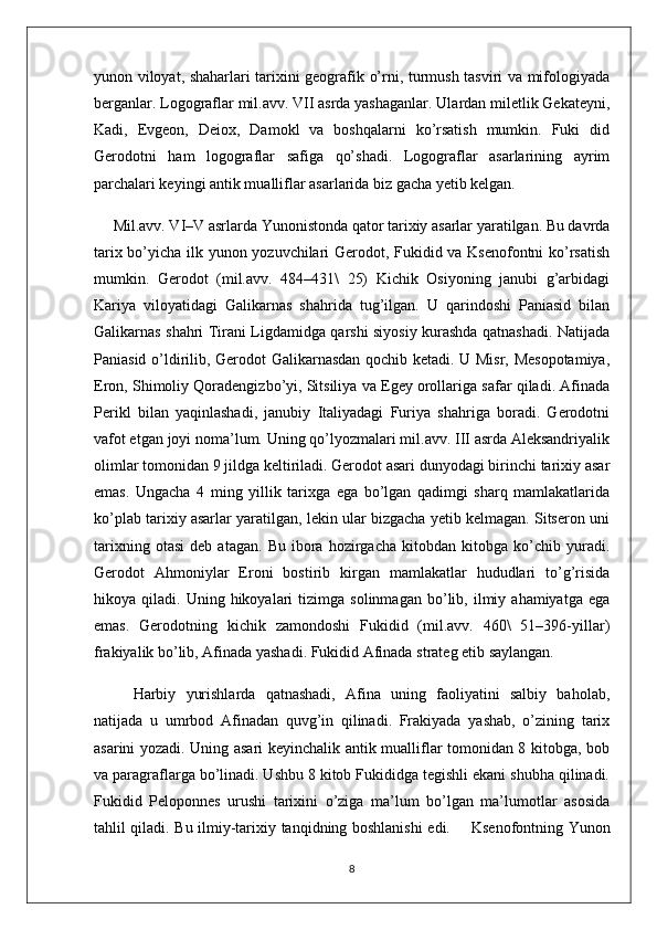 yunon viloyat, shaharlari tarixini geografik o’rni, turmush tasviri va mifologiyada
berganlar. Logograflar mil.avv. VII asrda yashaganlar. Ulardan miletlik Gekateyni,
Kadi,   Evgeon,   Deiox,   Damokl   va   boshqalarni   ko’rsatish   mumkin.   Fuki   did
Gerodotni   ham   logograflar   safiga   qo’shadi.   Logograflar   asarlarining   ayrim
parchalari keyingi antik mualliflar asarlarida biz gacha yetib kelgan.
      Mil.avv. VI–V asrlarda Yunonistonda qator tarixiy asarlar yaratilgan. Bu davrda
tarix bo’yicha ilk yunon yozuvchilari Gerodot, Fukidid va Ksenofontni  ko’rsatish
mumkin.   Gerodot   (mil.avv.   484–431\   25)   Kichik   Osiyoning   janubi   g’arbidagi
Kariya   viloyatidagi   Galikarnas   shahrida   tug’ilgan.   U   qarindoshi   Paniasid   bilan
Galikarnas shahri Tirani Ligdamidga qarshi siyosiy kurashda qatnashadi. Natijada
Paniasid o’ldirilib, Gerodot Galikarnasdan qochib ketadi. U Misr, Mesopotamiya,
Eron, Shimoliy Qoradengizbo’yi, Sitsiliya va Egey orollariga safar qiladi. Afinada
Perikl   bilan   yaqinlashadi,   janubiy   Italiyadagi   Furiya   shahriga   boradi.   Gerodotni
vafot etgan joyi noma’lum. Uning qo’lyozmalari mil.avv. III asrda Aleksandriyalik
olimlar tomonidan 9 jildga keltiriladi. Gerodot asari dunyodagi birinchi tarixiy asar
emas.   Ungacha   4   ming   yillik   tarixga   ega   bo’lgan   qadimgi   sharq   mamlakatlarida
ko’plab tarixiy asarlar yaratilgan, lekin ular bizgacha yetib kelmagan. Sitseron uni
tarixning   otasi   deb   atagan.   Bu   ibora   hozirgacha   kitobdan   kitobga   ko’chib   yuradi.
Gerodot   Ahmoniylar   Eroni   bostirib   kirgan   mamlakatlar   hududlari   to’g’risida
hikoya  qiladi.   Uning  hikoyalari   tizimga   solinmagan   bo’lib,   ilmiy  ahamiyatga   ega
emas.   Gerodotning   kichik   zamondoshi   Fukidid   (mil.avv.   460\   51–396-yillar)
frakiyalik bo’lib, Afinada yashadi. Fukidid Afinada strateg etib saylangan. 
Harbiy   yurishlarda   qatnashadi,   Afina   uning   faoliyatini   salbiy   baholab,
natijada   u   umrbod   Afinadan   quvg’in   qilinadi.   Frakiyada   yashab,   o’zining   tarix
asarini yozadi. Uning asari keyinchalik antik mualliflar tomonidan 8 kitobga, bob
va paragraflarga bo’linadi. Ushbu 8 kitob Fukididga tegishli ekani shubha qilinadi.
Fukidid   Peloponnes   urushi   tarixini   o’ziga   ma’lum   bo’lgan   ma’lumotlar   asosida
tahlil qiladi. Bu ilmiy-tarixiy tanqidning boshlanishi edi.         Ksenofontning Yunon
8 