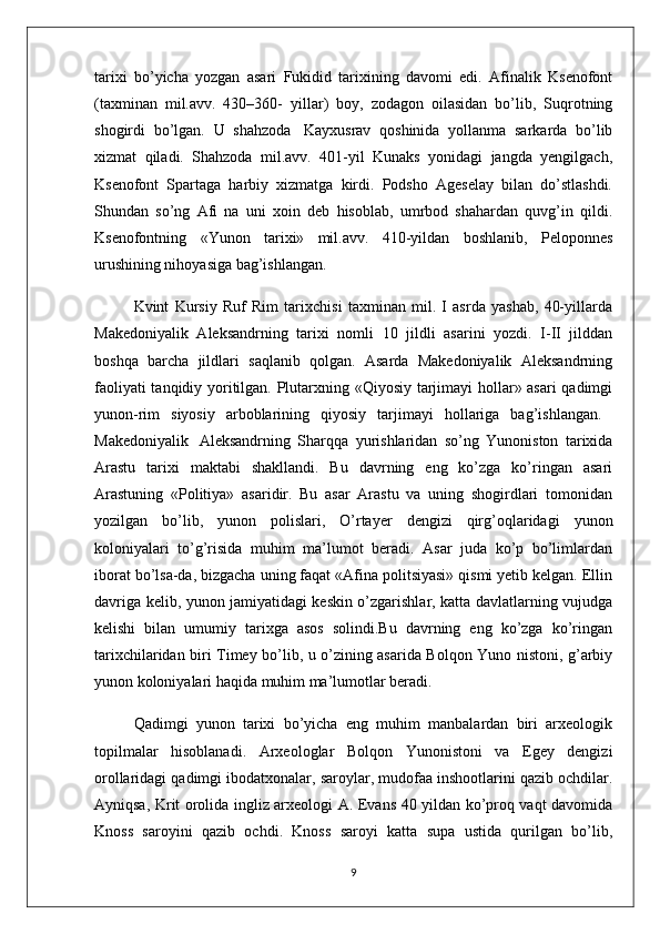 tarixi   bo’yicha   yozgan   asari   Fukidid   tarixining   davomi   edi.   Afinalik   Ksenofont
(taxminan   mil.avv.   430–360-   yillar)   boy,   zodagon   oilasidan   bo’lib,   Suqrotning
shogirdi   bo’lgan.   U   shahzoda     Kayxusrav   qoshinida   yollanma   sarkarda   bo’lib
xizmat   qiladi.   Shahzoda   mil.avv.   401-yil   Kunaks   yonidagi   jangda   yengilgach,
Ksenofont   Spartaga   harbiy   xizmatga   kirdi.   Podsho   Ageselay   bilan   do’stlashdi.
Shundan   so’ng   Afi   na   uni   xoin   deb   hisoblab,   umrbod   shahardan   quvg’in   qildi.
Ksenofontning   «Yunon   tarixi»   mil.avv.   410-yildan   boshlanib,   Peloponnes
urushining nihoyasiga bag’ishlangan. 
    Kvint   Kursiy   Ruf   Rim   tarixchisi   taxminan   mil.   I   asrda   yashab,   40-yillarda
Makedoniyalik   Aleksandrning   tarixi   nomli   10   jildli   asarini   yozdi.   I-II   jilddan
boshqa   barcha   jildlari   saqlanib   qolgan.   Asarda   Makedoniyalik   Aleksandrning
faoliyati tanqidiy yoritilgan. Plutarxning «Qiyosiy tarjimayi hollar» asari qadimgi
yunon-rim   siyosiy   arboblarining   qiyosiy   tarjimayi   hollariga   bag’ishlangan.  
Makedoniyalik     Aleksandrning   Sharqqa   yurishlaridan   so’ng   Yunoniston   tarixida
Arastu   tarixi   maktabi   shakllandi.   Bu   davrning   eng   ko’zga   ko’ringan   asari
Arastuning   «Politiya»   asaridir.   Bu   asar   Arastu   va   uning   shogirdlari   tomonidan
yozilgan   bo’lib,   yunon   polislari,   O’rtayer   dengizi   qirg’oqlaridagi   yunon
koloniyalari   to’g’risida   muhim   ma’lumot   beradi.   Asar   juda   ko’p   bo’limlardan
iborat bo’lsa-da, bizgacha uning faqat «Afina politsiyasi» qismi yetib kelgan. Ellin
davriga kelib, yunon jamiyatidagi keskin o’zgarishlar, katta davlatlarning vujudga
kelishi   bilan   umumiy   tarixga   asos   solindi.Bu   davrning   eng   ko’zga   ko’ringan
tarixchilaridan biri Timey bo’lib, u o’zining asarida Bolqon Yuno nistoni, g’arbiy
yunon koloniyalari haqida muhim ma’lumotlar beradi. 
Qadimgi   yunon   tarixi   bo’yicha   eng   muhim   manbalardan   biri   arxeologik
topilmalar   hisoblanadi.   Arxeologlar   Bolqon   Yunonistoni   va   Egey   dengizi
orollaridagi qadimgi ibodatxonalar, saroylar, mudofaa inshootlarini qazib ochdilar.
Ayniqsa, Krit orolida ingliz arxeologi A. Evans 40 yildan ko’proq vaqt davomida
Knoss   saroyini   qazib   ochdi.   Knoss   saroyi   katta   supa   ustida   qurilgan   bo’lib,
9 