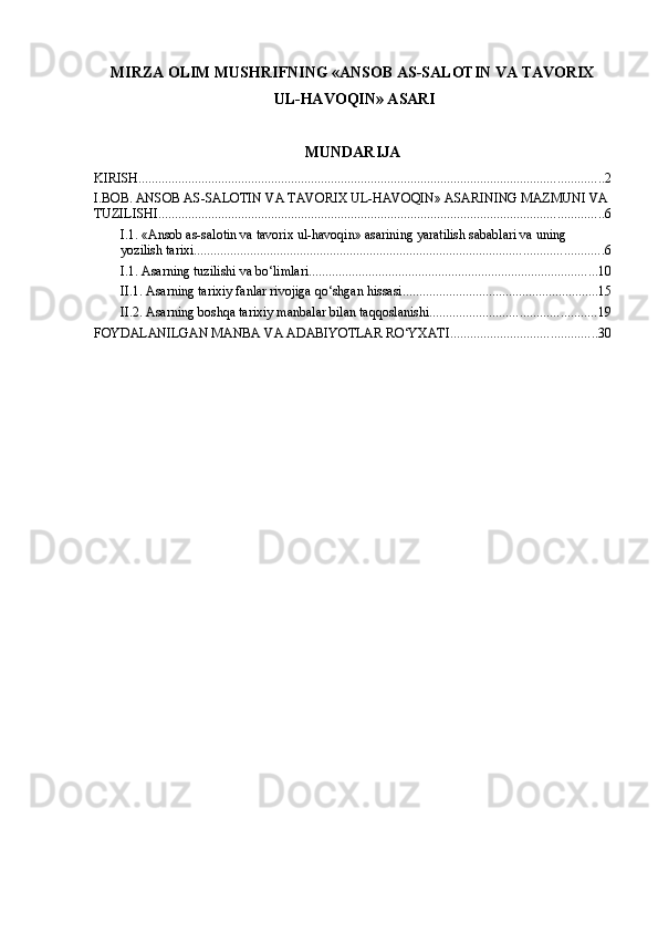 MIRZA OLIM MUSHRIFNING «ANSOB AS-SALOTIN VA TAVORIX
 UL-HAVOQIN» ASARI
MUNDARIJA
KIRISH ............................................................................................................................................ 2
I.BOB. ANSOB AS-SALOTIN VA TAVORIX UL-HAVOQIN» ASARINING MAZMUNI VA
TUZILISHI ...................................................................................................................................... 6
I.1. «Ansob as-salotin va tavorix ul-havoqin» asarining yaratilish sabablari va uning 
yozilish tarixi ........................................................................................................................... 6
I.1. Asarning tuzilishi va bo‘limlari ....................................................................................... 10
II.1. Asarning tarixiy fanlar rivojiga qo‘shgan hissasi ........................................................... 15
II.2. Asarning boshqa tarixiy manbalar bilan taqqoslanishi .................................................. 19
FOYDALANILGAN MANBA VA ADABIYOTLAR RO‘YXATI ............................................ 30 