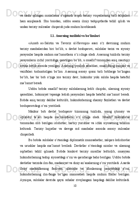 va   nashr   qilingan   nusxalarini   o‘rganish   orqali   tarixiy   voqealarning   turli   talqinlari
ham   aniqlanadi.   Shu   boisdan,   ushbu   asarni   ilmiy   tadqiqotlarda   tahlil   qilish   va
undan tarixiy xulosalar chiqarish juda muhim hisoblanadi.
I.1. Asarning tuzilishi va bo‘limlari
«Ansob   as-Salotin   va   Tavorix   ul-Havoqin»   asari   o‘z   davrining   muhim
tarixiy   manbalaridan   biri   bo‘lib,   u   davlat   boshqaruvi,   sulolalar   tarixi   va   siyosiy
jarayonlar haqida muhim ma’lumotlarni o‘z ichiga oladi. Asarning tuzilishi tarixiy
jarayonlarni izchil yoritishga qaratilgan bo‘lib, u muallif tomonidan aniq mantiqiy
ketma-ketlik asosida yozilgan.   Asarning yozilish sabablari, muallifning maqsad va
vazifalari   tushuntirilgan   bo‘lim.   Asarning   asosiy   qismi   turli   boblarga   bo‘lingan
bo‘lib,   har   bir   bob   o‘ziga   xos   tarixiy   davr,   hukmdor   yoki   sulola   haqida   batafsil
ma’lumot beradi.
Ushbu   bobda   muallif   tarixiy   sulolalarning   kelib   chiqishi,   ularning   siyosiy
qarashlari,   hokimiyat   tepasiga   kelish   jarayonlari   haqida   batafsil   ma’lumot   beradi.
Bobda   aniq   tarixiy   dalillar   keltirilib,   hukmdorlarning   shaxsiy   fazilatlari   va   davlat
boshqaruvidagi o‘rni yoritiladi.
Mazkur   bob   davlat   boshqaruv   tizimining   tuzilishi,   uning   ijtimoiy   va
iqtisodiy   ta’siri   haqida   ma’lumotlarni   o‘z   ichiga   oladi.   Muallif   hukmdorlar
tomonidan   olib   borilgan   islohotlar,   harbiy   yurishlar   va   ichki   siyosatning   tahlilini
keltiradi.   Tarixiy   hujjatlar   va   davrga   oid   manbalar   asosida   asosiy   xulosalar
chiqariladi.
Bu bobda sulolalar o‘rtasidagi diplomatik munosabatlar, xalqaro kelishuvlar
va   urushlar   haqida   ma’lumot   beriladi.   Davlatlar   o‘rtasidagi   nizolar   va   ularning
oqibatlari   tahlil   qilinadi.   Bobda   konkret   tarixiy   misollar   keltirilib,   muayyan
hukmdorlarning tashqi siyosatdagi o‘rni va qarorlariga baho berilgan. Ushbu bobda
davlatlar tarixida ilm-fan, madaniyat va diniy an’analarning o‘rni yoritiladi. Asarda
ilmiy   markazlarning   faoliyati,   ulamolar   va   olimlarning   jamiyatdagi   o‘rni,
hukmdorlarning   ilm-fanga   bo‘lgan   munosabati   haqida   muhim   fikrlar   berilgan.
Ayniqsa,   sulolalar   davrida   qaysi   sohalar   rivojlangani   haqidagi   dalillar   keltiriladi.
10 