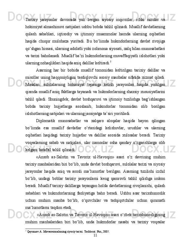 Tarixiy   jarayonlar   davomida   yuz   bergan   siyosiy   inqirozlar,   ichki   nizolar   va
hokimiyat almashinuvi natijalari ushbu bobda tahlil qilinadi. Muallif davlatlarning
qulash   sabablari,   iqtisodiy   va   ijtimoiy   muammolar   hamda   ularning   oqibatlari
haqida   chuqur   mulohaza   yuritadi.   Bu   bo‘limda   hukmdorlarning   davlat   rivojiga
qo‘shgan hissasi, ularning adolatli yoki zolimona siyosati, xalq bilan munosabatlari
va tarixi baholanadi. Muallif ba’zi hukmdorlarning muvaffaqiyatli islohotlari yoki
ularning nohaqliklari haqida aniq dalillar keltiradi. 5
Asarning   har   bir   bobida   muallif   tomonidan   keltirilgan   tarixiy   dalillar   va
misollar uning haqqoniyligini tasdiqlovchi asosiy manbalar sifatida xizmat  qiladi.
Masalan,   sulolalarning   hokimiyat   tepasiga   kelish   jarayonlari   haqida   yozilgan
qismda muallif aniq faktlarga tayanadi  va hukmdorlarning shaxsiy xususiyatlarini
tahlil   qiladi.   Shuningdek,   davlat   boshqaruvi   va   ijtimoiy   tuzilishga   bag‘ishlangan
bobda   tarixiy   hujjatlarga   asoslanib,   hukmdorlar   tomonidan   olib   borilgan
islohotlarning natijalari va ularning jamiyatga ta’siri yoritiladi.
Diplomatik   munosabatlar   va   xalqaro   aloqalar   haqida   bayon   qilingan
bo‘limda   esa   muallif   davlatlar   o‘rtasidagi   kelishuvlar,   urushlar   va   ularning
oqibatlari   haqidagi   tarixiy   hujjatlar   va   dalillar   asosida   xulosalar   beradi.   Tarixiy
voqealarning   sabab   va   natijalari,   ular   zamonlar   osha   qanday   o‘zgarishlarga   olib
kelgani batafsil tahlil qilinadi.
«Ansob   as-Salotin   va   Tavorix   ul-Havoqin»   asari   o‘z   davrining   muhim
tarixiy manbalaridan biri bo‘lib, unda davlat boshqaruvi, sulolalar tarixi va siyosiy
jarayonlar   haqida   aniq   va   asosli   ma’lumotlar   berilgan.   Asarning   tuzilishi   izchil
bo‘lib,   undagi   boblar   tarixiy   jarayonlarni   keng   qamrovli   tahlil   qilishga   imkon
beradi. Muallif tarixiy dalillarga tayangan holda davlatlarning rivojlanishi, qulash
sabablari   va   hukmdorlarning   faoliyatiga   baho   beradi.   Ushbu   asar   tarixshunoslik
uchun   muhim   manba   bo‘lib,   o‘quvchilar   va   tadqiqotchilar   uchun   qimmatli
ma’lumotlarni taqdim etadi.
 «Ansob as-Salotin va Tavorix ul-Havoqin» asari o‘zbek tarixshunosligining
muhim   manbalaridan   biri   bo‘lib,   unda   hukmdorlar   nasabi   va   tarixiy   voqealar
5
 Qayumov A. Movarounnahrning siyosiy tarixi. Toshkent: Fan, 2005.
11 