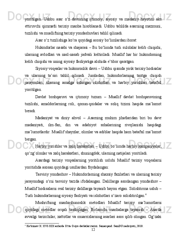 yoritilgan.   Ushbu   asar   o‘z   davrining   ijtimoiy,   siyosiy   va   madaniy   hayotini   aks
ettiruvchi  qimmatli  tarixiy  manba  hisoblanadi.  Ushbu   tahlilda  asarning  mazmuni,
tuzilishi va muallifning tarixiy yondashuvlari tahlil qilinadi.
Asar o‘z tuzilishiga ko‘ra quyidagi asosiy bo‘limlardan iborat:
Hukmdorlar nasabi va shajarasi – Bu bo‘limda turli sulolalar kelib chiqishi,
ularning   avlodlari   va   nasl-nasab   jadvali   keltiriladi.   Muallif   har   bir   hukmdorning
kelib chiqishi va uning siyosiy faoliyatiga alohida e’tibor qaratgan.
Siyosiy voqealar va hukmronlik davri – Ushbu qismda yirik tarixiy hodisalar
va   ularning   ta’siri   tahlil   qilinadi.   Jumladan,   hukmdorlarning   taxtga   chiqish
jarayonlari,   ularning   amalga   oshirgan   islohotlari   va   harbiy   yurishlari   batafsil
yoritilgan.
Davlat   boshqaruvi   va   ijtimoiy   tuzum   –   Muallif   davlat   boshqaruvining
tuzilishi,   amaldorlarning   roli,   qonun-qoidalar   va   soliq   tizimi   haqida   ma’lumot
beradi.
Madaniyat   va   diniy   ahvol   –   Asarning   muhim   jihatlaridan   biri   bu   davr
madaniyati,   ilm-fan,   din   va   adabiyot   sohalarining   rivojlanishi   haqidagi
ma’lumotlardir. Muallif shayxlar, olimlar va adiblar haqida ham batafsil ma’lumot
bergan.
Harbiy yurishlar va xalq harakatlari – Ushbu bo‘limda harbiy kampaniyalar,
qo‘zg‘olonlar va xalq harakatlari, shuningdek, ularning natijalari yoritiladi.
Asardagi   tarixiy   voqealarning   yoritilish   uslubi   Muallif   tarixiy   voqealarni
yoritishda asosan quyidagi usullardan foydalangan:
Tasviriy yondashuv – Hukmdorlarning shaxsiy fazilatlari va ularning tarixiy
jarayondagi   o‘rni   tasviriy   tarzda   ifodalangan.   Dalillarga   asoslangan   yondashuv   –
Muallif hodisalarni real tarixiy dalillarga tayanib bayon etgan. Solishtirma uslub –
Turli hukmdorlarning siyosiy faoliyati va islohotlari o‘zaro solishtirilgan. 6
Mushrifning   manbashunoslik   metodlari   Muallif   tarixiy   ma’lumotlarni
quyidagi   metodlar   orqali   tasdiqlagan:   Birlamchi   manbalarga   tayanish   –   Asarda
avvalgi tarixchilar, xattotlar va muarrixlarning asarlari asos qilib olingan. Og‘zaki
6
 Ko‘kimov X. XVI-XIX asrlarda O‘rta Osiyo davlatlari tarixi. Samarqand: SamDU nashriyoti, 2010.
12 