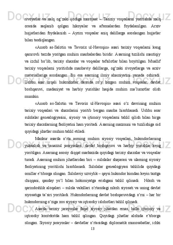 rivoyatlar   va   xalq   og‘zaki   ijodiga   murojaat   –   Tarixiy   voqealarni   yoritishda   xalq
orasida   saqlanib   qolgan   hikoyalar   va   afsonalardan   foydalanilgan.   Arxiv
hujjatlaridan   foydalanish   –   Ayrim   voqealar   aniq   dalillarga   asoslangan   hujjatlar
bilan tasdiqlangan. 
«Ansob   as-Salotin   va   Tavorix   ul-Havoqin»   asari   tarixiy   voqealarni   keng
qamrovli   tarzda  yoritgan muhim   manbalardan biridir.  Asarning tuzilishi  mantiqiy
va   izchil   bo‘lib,   tarixiy   shaxslar   va   voqealar   tafsilotlar   bilan   boyitilgan.   Muallif
tarixiy   voqealarni   yoritishda   manbaviy   dalillarga,   og‘zaki   rivoyatlarga   va   arxiv
materiallariga   asoslangan.   Bu   esa   asarning   ilmiy   ahamiyatini   yanada   oshiradi.
Ushbu   asar   orqali   hukmdorlar   davrida   ro‘y   bergan   muhim   voqealar,   davlat
boshqaruvi,   madaniyat   va   harbiy   yurishlar   haqida   muhim   ma’lumotlar   olish
mumkin.
«Ansob   as-Salotin   va   Tavorix   ul-Havoqin»   asari   o‘z   davrining   muhim
tarixiy   voqealari   va   shaxslarini   yoritib   bergan   manba   hisoblanadi.   Ushbu   asar
sulolalar   genealogiyasini,   siyosiy   va   ijtimoiy   voqealarni   tahlil   qilish   bilan   birga
tarixiy shaxslarning faoliyatini ham yoritadi. Asarning mazmuni va tuzilishiga oid
quyidagi jihatlar muhim tahlil etiladi.
Mazkur   asarda   o‘rta   asrning   muhim   siyosiy   voqealari,   hukmdorlarning
yuksalish   va   tanazzul   jarayonlari,   davlat   boshqaruvi   va   harbiy   yurishlar   keng
yoritilgan. Asarning asosiy diqqat markazida quyidagi tarixiy shaxslar va voqealar
turadi.   Asarning   muhim   jihatlaridan   biri   –   sulolalar   shajarasi   va   ularning   siyosiy
faoliyatining   yoritilishi   hisoblanadi.   Sulolalar   genealogiyasi   tahlilida   quyidagi
omillar e’tiborga olingan. Sulolaviy uzviylik – qaysi hukmdor kimdan keyin taxtga
chiqqani,   qanday   yo‘l   bilan   hokimiyatga   erishgani   tahlil   qilinadi.     Nikoh   va
qarindoshlik aloqalari – sulola vakillari o‘rtasidagi  nikoh siyosati  va uning davlat
siyosatiga ta’siri yoritiladi. Hukmdorlarning davlat boshqaruvidagi o‘rni – har bir
hukmdorning o‘ziga xos siyosiy va iqtisodiy islohotlari tahlil qilinadi.
Asarda   tarixiy   jarayonlar   faqat   siyosiy   jihatdan   emas,   balki   ijtimoiy   va
iqtisodiy   kontekstda   ham   tahlil   qilingan.   Quyidagi   jihatlar   alohida   e’tiborga
olingan.  Siyosiy  jarayonlar  –  davlatlar  o‘rtasidagi  diplomatik  munosabatlar,  ichki
13 