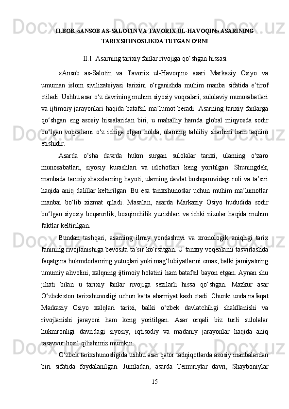 II.BOB. «ANSOB AS-SALOTIN VA TAVORIX UL-HAVOQIN» ASARINING
TARIXSHUNOSLIKDA TUTGAN O‘RNI
II.1. Asarning tarixiy fanlar rivojiga qo‘shgan hissasi
«Ansob   as-Salotin   va   Tavorix   ul-Havoqin»   asari   Markaziy   Osiyo   va
umuman   islom   sivilizatsiyasi   tarixini   o‘rganishda   muhim   manba   sifatida   e’tirof
etiladi. Ushbu asar o‘z davrining muhim siyosiy voqealari, sulolaviy munosabatlari
va ijtimoiy jarayonlari  haqida batafsil  ma’lumot  beradi.  Asarning tarixiy fanlarga
qo‘shgan   eng   asosiy   hissalaridan   biri,   u   mahalliy   hamda   global   miqyosda   sodir
bo‘lgan   voqealarni   o‘z   ichiga   olgan   holda,   ularning   tahliliy   sharhini   ham   taqdim
etishidir.
Asarda   o‘sha   davrda   hukm   surgan   sulolalar   tarixi,   ularning   o‘zaro
munosabatlari,   siyosiy   kurashlari   va   islohotlari   keng   yoritilgan.   Shuningdek,
manbada tarixiy shaxslarning hayoti, ularning davlat boshqaruvidagi roli va ta’siri
haqida   aniq   dalillar   keltirilgan.   Bu   esa   tarixshunoslar   uchun   muhim   ma’lumotlar
manbai   bo‘lib   xizmat   qiladi.   Masalan,   asarda   Markaziy   Osiyo   hududida   sodir
bo‘lgan siyosiy  beqarorlik, bosqinchilik yurishlari  va ichki  nizolar  haqida  muhim
faktlar keltirilgan.
Bundan   tashqari,   asarning   ilmiy   yondashuvi   va   xronologik   aniqligi   tarix
fanining rivojlanishiga bevosita ta’sir ko‘rsatgan. U tarixiy voqealarni tasvirlashda
faqatgina hukmdorlarning yutuqlari yoki mag‘lubiyatlarini emas, balki jamiyatning
umumiy ahvolini, xalqning ijtimoiy holatini ham batafsil bayon etgan. Aynan shu
jihati   bilan   u   tarixiy   fanlar   rivojiga   sezilarli   hissa   qo‘shgan.   Mazkur   asar
O‘zbekiston tarixshunosligi uchun katta ahamiyat kasb etadi. Chunki unda nafaqat
Markaziy   Osiyo   xalqlari   tarixi,   balki   o‘zbek   davlatchiligi   shakllanishi   va
rivojlanishi   jarayoni   ham   keng   yoritilgan.   Asar   orqali   biz   turli   sulolalar
hukmronligi   davridagi   siyosiy,   iqtisodiy   va   madaniy   jarayonlar   haqida   aniq
tasavvur hosil qilishimiz mumkin.
O‘zbek tarixshunosligida ushbu asar qator tadqiqotlarda asosiy manbalardan
biri   sifatida   foydalanilgan.   Jumladan,   asarda   Temuriylar   davri,   Shayboniylar
15 