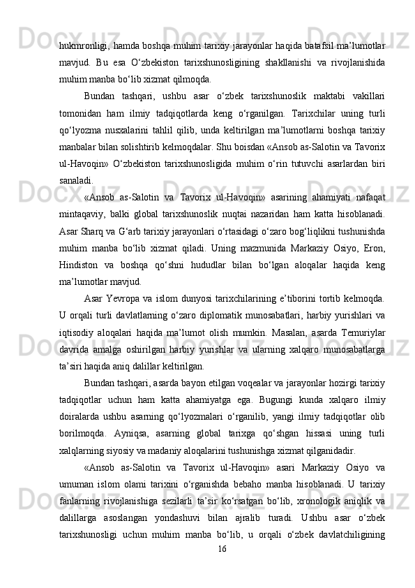 hukmronligi, hamda boshqa muhim tarixiy jarayonlar haqida batafsil ma’lumotlar
mavjud.   Bu   esa   O‘zbekiston   tarixshunosligining   shakllanishi   va   rivojlanishida
muhim manba bo‘lib xizmat qilmoqda.
Bundan   tashqari,   ushbu   asar   o‘zbek   tarixshunoslik   maktabi   vakillari
tomonidan   ham   ilmiy   tadqiqotlarda   keng   o‘rganilgan.   Tarixchilar   uning   turli
qo‘lyozma   nusxalarini   tahlil   qilib,   unda   keltirilgan   ma’lumotlarni   boshqa   tarixiy
manbalar bilan solishtirib kelmoqdalar. Shu boisdan «Ansob as-Salotin va Tavorix
ul-Havoqin»   O‘zbekiston   tarixshunosligida   muhim   o‘rin   tutuvchi   asarlardan   biri
sanaladi.
«Ansob   as-Salotin   va   Tavorix   ul-Havoqin»   asarining   ahamiyati   nafaqat
mintaqaviy,   balki   global   tarixshunoslik   nuqtai   nazaridan   ham   katta   hisoblanadi.
Asar Sharq va G‘arb tarixiy jarayonlari o‘rtasidagi o‘zaro bog‘liqlikni tushunishda
muhim   manba   bo‘lib   xizmat   qiladi.   Uning   mazmunida   Markaziy   Osiyo,   Eron,
Hindiston   va   boshqa   qo‘shni   hududlar   bilan   bo‘lgan   aloqalar   haqida   keng
ma’lumotlar mavjud.
Asar   Yevropa   va   islom   dunyosi   tarixchilarining   e’tiborini   tortib   kelmoqda.
U   orqali   turli   davlatlarning   o‘zaro   diplomatik   munosabatlari,   harbiy   yurishlari   va
iqtisodiy   aloqalari   haqida   ma’lumot   olish   mumkin.   Masalan,   asarda   Temuriylar
davrida   amalga   oshirilgan   harbiy   yurishlar   va   ularning   xalqaro   munosabatlarga
ta’siri haqida aniq dalillar keltirilgan.
Bundan tashqari, asarda bayon etilgan voqealar va jarayonlar hozirgi tarixiy
tadqiqotlar   uchun   ham   katta   ahamiyatga   ega.   Bugungi   kunda   xalqaro   ilmiy
doiralarda   ushbu   asarning   qo‘lyozmalari   o‘rganilib,   yangi   ilmiy   tadqiqotlar   olib
borilmoqda.   Ayniqsa,   asarning   global   tarixga   qo‘shgan   hissasi   uning   turli
xalqlarning siyosiy va madaniy aloqalarini tushunishga xizmat qilganidadir.
«Ansob   as-Salotin   va   Tavorix   ul-Havoqin»   asari   Markaziy   Osiyo   va
umuman   islom   olami   tarixini   o‘rganishda   bebaho   manba   hisoblanadi.   U   tarixiy
fanlarning   rivojlanishiga   sezilarli   ta’sir   ko‘rsatgan   bo‘lib,   xronologik   aniqlik   va
dalillarga   asoslangan   yondashuvi   bilan   ajralib   turadi.   Ushbu   asar   o‘zbek
tarixshunosligi   uchun   muhim   manba   bo‘lib,   u   orqali   o‘zbek   davlatchiligining
16 