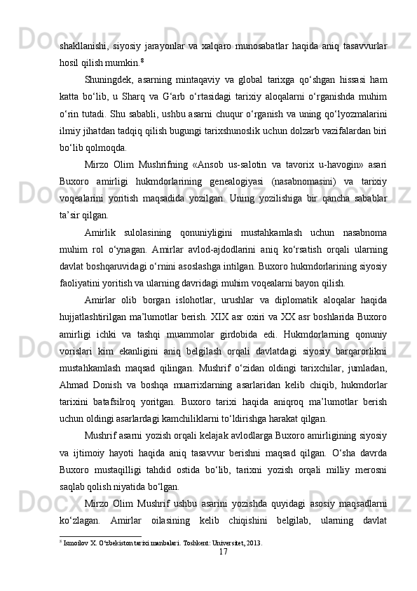 shakllanishi,   siyosiy   jarayonlar   va   xalqaro   munosabatlar   haqida   aniq   tasavvurlar
hosil qilish mumkin. 8
Shuningdek,   asarning   mintaqaviy   va   global   tarixga   qo‘shgan   hissasi   ham
katta   bo‘lib,   u   Sharq   va   G‘arb   o‘rtasidagi   tarixiy   aloqalarni   o‘rganishda   muhim
o‘rin tutadi. Shu sababli, ushbu asarni chuqur o‘rganish va uning qo‘lyozmalarini
ilmiy jihatdan tadqiq qilish bugungi tarixshunoslik uchun dolzarb vazifalardan biri
bo‘lib qolmoqda.
Mirzo   Olim   Mushrifning   «Ansob   us-salotin   va   tavorix   u-havogin»   asari
Buxoro   amirligi   hukmdorlarining   genealogiyasi   (nasabnomasini)   va   tarixiy
voqealarini   yoritish   maqsadida   yozilgan.   Uning   yozilishiga   bir   qancha   sabablar
ta’sir qilgan.
Amirlik   sulolasining   qonuniyligini   mustahkamlash   uchun   nasabnoma
muhim   rol   o‘ynagan.   Amirlar   avlod-ajdodlarini   aniq   ko‘rsatish   orqali   ularning
davlat boshqaruvidagi o‘rnini asoslashga intilgan. Buxoro hukmdorlarining siyosiy
faoliyatini yoritish va ularning davridagi muhim voqealarni bayon qilish.
Amirlar   olib   borgan   islohotlar,   urushlar   va   diplomatik   aloqalar   haqida
hujjatlashtirilgan ma’lumotlar berish. XIX asr oxiri  va XX asr boshlarida Buxoro
amirligi   ichki   va   tashqi   muammolar   girdobida   edi.   Hukmdorlarning   qonuniy
vorislari   kim   ekanligini   aniq   belgilash   orqali   davlatdagi   siyosiy   barqarorlikni
mustahkamlash   maqsad   qilingan.   Mushrif   o‘zidan   oldingi   tarixchilar,   jumladan,
Ahmad   Donish   va   boshqa   muarrixlarning   asarlaridan   kelib   chiqib,   hukmdorlar
tarixini   batafsilroq   yoritgan.   Buxoro   tarixi   haqida   aniqroq   ma’lumotlar   berish
uchun oldingi asarlardagi kamchiliklarni to‘ldirishga harakat qilgan.
Mushrif asarni yozish orqali kelajak avlodlarga Buxoro amirligining siyosiy
va   ijtimoiy   hayoti   haqida   aniq   tasavvur   berishni   maqsad   qilgan.   O‘sha   davrda
Buxoro   mustaqilligi   tahdid   ostida   bo‘lib,   tarixni   yozish   orqali   milliy   merosni
saqlab qolish niyatida bo‘lgan.
Mirzo   Olim   Mushrif   ushbu   asarini   yozishda   quyidagi   asosiy   maqsadlarni
ko‘zlagan.   Amirlar   oilasining   kelib   chiqishini   belgilab,   ularning   davlat
8
 Ismoilov X. O‘zbekiston tarixi manbalari. Toshkent: Universitet, 2013.
17 