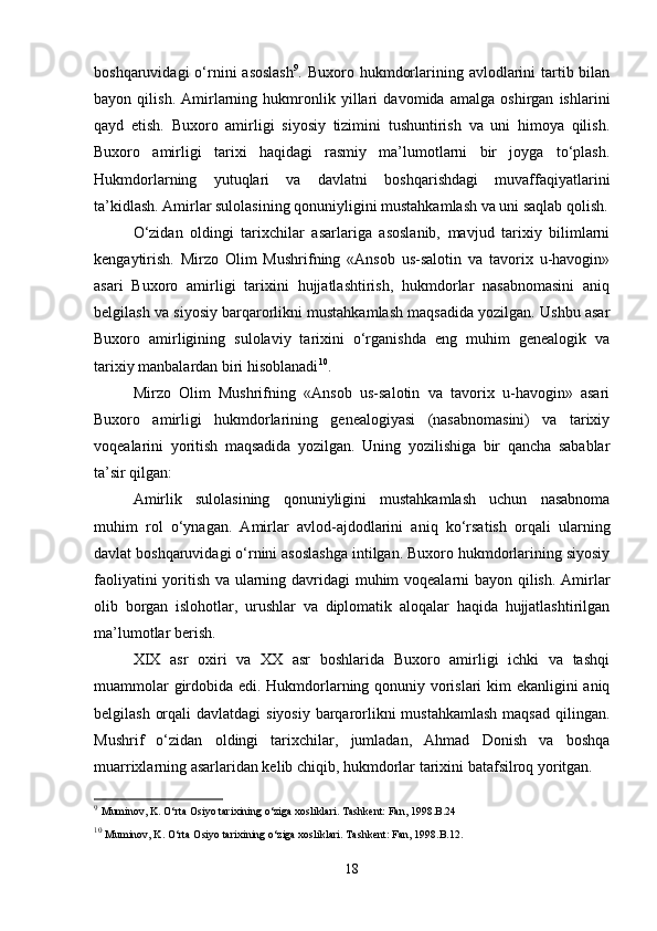 boshqaruvidagi   o‘rnini  asoslash 9
. Buxoro  hukmdorlarining avlodlarini  tartib bilan
bayon   qilish.   Amirlarning   hukmronlik   yillari   davomida   amalga   oshirgan   ishlarini
qayd   etish.   Buxoro   amirligi   siyosiy   tizimini   tushuntirish   va   uni   himoya   qilish.
Buxoro   amirligi   tarixi   haqidagi   rasmiy   ma’lumotlarni   bir   joyga   to‘plash.
Hukmdorlarning   yutuqlari   va   davlatni   boshqarishdagi   muvaffaqiyatlarini
ta’kidlash. Amirlar sulolasining qonuniyligini mustahkamlash va uni saqlab qolish.
O‘zidan   oldingi   tarixchilar   asarlariga   asoslanib,   mavjud   tarixiy   bilimlarni
kengaytirish.   Mirzo   Olim   Mushrifning   «Ansob   us-salotin   va   tavorix   u-havogin»
asari   Buxoro   amirligi   tarixini   hujjatlashtirish,   hukmdorlar   nasabnomasini   aniq
belgilash va siyosiy barqarorlikni mustahkamlash maqsadida yozilgan. Ushbu asar
Buxoro   amirligining   sulolaviy   tarixini   o‘rganishda   eng   muhim   genealogik   va
tarixiy manbalardan biri hisoblanadi 10
.
Mirzo   Olim   Mushrifning   «Ansob   us-salotin   va   tavorix   u-havogin»   asari
Buxoro   amirligi   hukmdorlarining   genealogiyasi   (nasabnomasini)   va   tarixiy
voqealarini   yoritish   maqsadida   yozilgan.   Uning   yozilishiga   bir   qancha   sabablar
ta’sir qilgan:
Amirlik   sulolasining   qonuniyligini   mustahkamlash   uchun   nasabnoma
muhim   rol   o‘ynagan.   Amirlar   avlod-ajdodlarini   aniq   ko‘rsatish   orqali   ularning
davlat boshqaruvidagi o‘rnini asoslashga intilgan. Buxoro hukmdorlarining siyosiy
faoliyatini yoritish va ularning davridagi muhim voqealarni bayon qilish. Amirlar
olib   borgan   islohotlar,   urushlar   va   diplomatik   aloqalar   haqida   hujjatlashtirilgan
ma’lumotlar berish.
XIX   asr   oxiri   va   XX   asr   boshlarida   Buxoro   amirligi   ichki   va   tashqi
muammolar girdobida edi. Hukmdorlarning qonuniy vorislari kim ekanligini aniq
belgilash orqali  davlatdagi  siyosiy barqarorlikni mustahkamlash  maqsad qilingan.
Mushrif   o‘zidan   oldingi   tarixchilar,   jumladan,   Ahmad   Donish   va   boshqa
muarrixlarning asarlaridan kelib chiqib, hukmdorlar tarixini batafsilroq yoritgan.
9
  Muminov, K. O‘rta Osiyo tarixining o‘ziga xosliklari. Tashkent: Fan, 1998.B.24
10
  Muminov, K. O‘rta Osiyo tarixining o‘ziga xosliklari. Tashkent: Fan, 1998.B.12.
18 