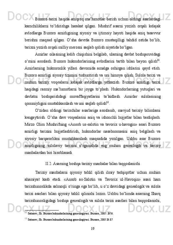 Buxoro   tarixi   haqida   aniqroq   ma’lumotlar   berish   uchun   oldingi   asarlardagi
kamchiliklarni   to‘ldirishga   harakat   qilgan.   Mushrif   asarni   yozish   orqali   kelajak
avlodlarga   Buxoro   amirligining   siyosiy   va   ijtimoiy   hayoti   haqida   aniq   tasavvur
berishni   maqsad   qilgan.   O‘sha   davrda   Buxoro   mustaqilligi   tahdid   ostida   bo‘lib,
tarixni yozish orqali milliy merosni saqlab qolish niyatida bo‘lgan.
Amirlar oilasining kelib chiqishini  belgilab, ularning davlat  boshqaruvidagi
o‘rnini   asoslash.   Buxoro   hukmdorlarining   avlodlarini   tartib   bilan   bayon   qilish 11
.
Amirlarning   hukmronlik   yillari   davomida   amalga   oshirgan   ishlarini   qayd   etish.
Buxoro amirligi siyosiy tizimini tushuntirish va uni himoya qilish. Sulola tarixi va
muhim   tarixiy   voqealarni   kelajak   avlodlarga   yetkazish.   Buxoro   amirligi   tarixi
haqidagi   rasmiy   ma’lumotlarni   bir   joyga   to‘plash.   Hukmdorlarning   yutuqlari   va
davlatni   boshqarishdagi   muvaffaqiyatlarini   ta’kidlash.   Amirlar   sulolasining
qonuniyligini mustahkamlash va uni saqlab qolish 12
.
O‘zidan   oldingi   tarixchilar   asarlariga   asoslanib,   mavjud   tarixiy   bilimlarni
kengaytirish.   O‘sha   davr   voqealarini   aniq   va   ishonchli   hujjatlar   bilan   tasdiqlash.
Mirzo   Olim   Mushrifning   «Ansob   us-salotin   va   tavorix   u-havogin»   asari   Buxoro
amirligi   tarixini   hujjatlashtirish,   hukmdorlar   nasabnomasini   aniq   belgilash   va
siyosiy   barqarorlikni   mustahkamlash   maqsadida   yozilgan.   Ushbu   asar   Buxoro
amirligining   sulolaviy   tarixini   o‘rganishda   eng   muhim   genealogik   va   tarixiy
manbalardan biri hisoblanadi.
II.2. Asarning boshqa tarixiy manbalar bilan taqqoslanishi
Tarixiy   manbalarni   qiyosiy   tahlil   qilish   ilmiy   tadqiqotlar   uchun   muhim
ahamiyat   kasb   etadi.   «Ansob   as-Salotin   va   Tavorix   ul-Havoqin»   asari   ham
tarixshunoslikda salmoqli o‘ringa ega bo‘lib, u o‘z davridagi genealogik va sulola
tarixi   asarlari   bilan   qiyosiy   tahlil   qilinishi   lozim.   Ushbu   bo‘limda   asarning   Sharq
tarixshunosligidagi boshqa genealogik va sulola tarixi asarlari bilan taqqoslanishi,
11
  Sattarov, Sh. Buxoro hukmdorlarining genealogiyasi. Buxoro, 2005..B76.
12
  Sattarov, Sh. Buxoro hukmdorlarining genealogiyasi. Buxoro, 2005.B.87
19 