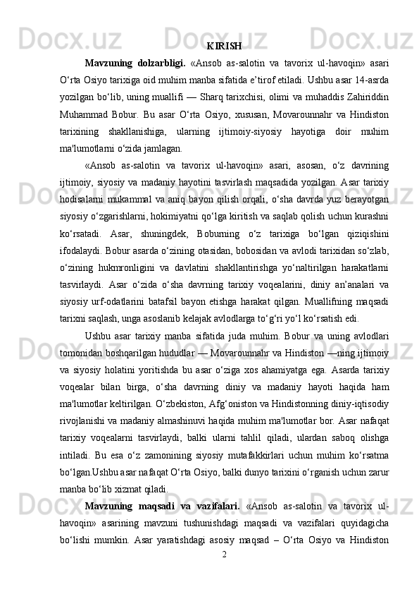 KIRISH
Mavzuning   dolzarbligi .   «Ansob   as-salotin   va   tavorix   ul-havoqin»   asari
O‘rta Osiyo tarixiga oid muhim manba sifatida e’tirof etiladi. Ushbu asar 14-asrda
yozilgan bo‘lib, uning muallifi — Sharq tarixchisi, olimi va muhaddis Zahiriddin
Muhammad   Bobur.   Bu   asar   O‘rta   Osiyo,   xususan,   Movarounnahr   va   Hindiston
tarixining   shakllanishiga,   ularning   ijtimoiy-siyosiy   hayotiga   doir   muhim
ma'lumotlarni o‘zida jamlagan.  
«Ansob   as-salotin   va   tavorix   ul-havoqin»   asari,   asosan,   o‘z   davrining
ijtimoiy,  siyosiy  va  madaniy hayotini   tasvirlash  maqsadida  yozilgan.  Asar   tarixiy
hodisalarni   mukammal   va   aniq   bayon   qilish   orqali,   o‘sha   davrda   yuz   berayotgan
siyosiy o‘zgarishlarni, hokimiyatni qo‘lga kiritish va saqlab qolish uchun kurashni
ko‘rsatadi.   Asar,   shuningdek,   Boburning   o‘z   tarixiga   bo‘lgan   qiziqishini
ifodalaydi. Bobur asarda o‘zining otasidan, bobosidan va avlodi tarixidan so‘zlab,
o‘zining   hukmronligini   va   davlatini   shakllantirishga   yo‘naltirilgan   harakatlarni
tasvirlaydi.   Asar   o‘zida   o‘sha   davrning   tarixiy   voqealarini,   diniy   an’analari   va
siyosiy   urf-odatlarini   batafsil   bayon   etishga   harakat   qilgan.   Muallifning   maqsadi
tarixni saqlash, unga asoslanib kelajak avlodlarga to‘g‘ri yo‘l ko‘rsatish edi.
Ushbu   asar   tarixiy   manba   sifatida   juda   muhim.   Bobur   va   uning   avlodlari
tomonidan boshqarilgan hududlar — Movarounnahr va Hindiston —ning ijtimoiy
va   siyosiy   holatini   yoritishda   bu   asar   o‘ziga   xos   ahamiyatga   ega.   Asarda   tarixiy
voqealar   bilan   birga,   o‘sha   davrning   diniy   va   madaniy   hayoti   haqida   ham
ma'lumotlar keltirilgan. O‘zbekiston, Af g‘oniston va Hindistonning diniy-iqtisodiy
rivojlanishi va madaniy almashinuvi haqida muhim ma'lumotlar bor.   Asar nafaqat
tarixiy   voqealarni   tasvirlaydi,   balki   ularni   tahlil   qiladi,   ulardan   saboq   olishga
intiladi.   Bu   esa   o‘z   zamonining   siyosiy   mutafakkirlari   uchun   muhim   ko‘rsatma
bo‘lgan.Ushbu asar nafaqat O‘rta Osiyo, balki dunyo tarixini o‘rganish uchun zarur
manba bo‘lib xizmat qiladi.
Mavzuning   maqsadi   va   vazifalari.   «Ansob   as-salotin   va   tavorix   ul-
havoqin»   asarining   mavzuni   tushunishdagi   maqsadi   va   vazifalari   quyidagicha
bo‘lishi   mumkin.   Asar   yaratishdagi   asosiy   maqsad   –   O‘rta   Osiyo   va   Hindiston
2 