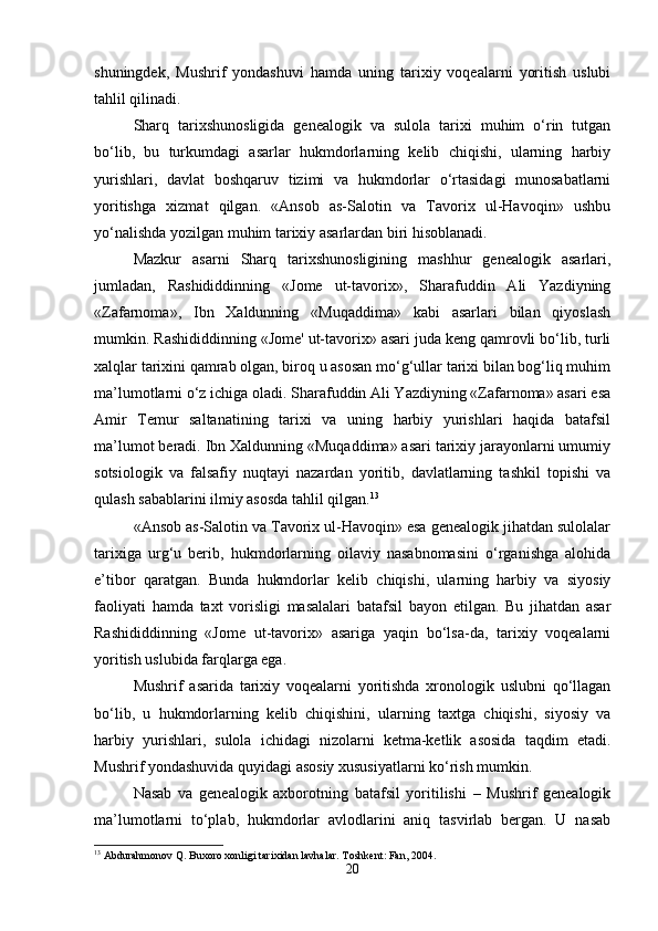 shuningdek,   Mushrif   yondashuvi   hamda   uning   tarixiy   voqealarni   yoritish   uslubi
tahlil qilinadi.
Sharq   tarixshunosligida   genealogik   va   sulola   tarixi   muhim   o‘rin   tutgan
bo‘lib,   bu   turkumdagi   asarlar   hukmdorlarning   kelib   chiqishi,   ularning   harbiy
yurishlari,   davlat   boshqaruv   tizimi   va   hukmdorlar   o‘rtasidagi   munosabatlarni
yoritishga   xizmat   qilgan.   «Ansob   as-Salotin   va   Tavorix   ul-Havoqin»   ushbu
yo‘nalishda yozilgan muhim tarixiy asarlardan biri hisoblanadi.
Mazkur   asarni   Sharq   tarixshunosligining   mashhur   genealogik   asarlari,
jumladan,   Rashididdinning   «Jome   ut-tavorix»,   Sharafuddin   Ali   Yazdiyning
«Zafarnoma»,   Ibn   Xaldunning   «Muqaddima»   kabi   asarlari   bilan   qiyoslash
mumkin. Rashididdinning «Jome' ut-tavorix» asari juda keng qamrovli bo‘lib, turli
xalqlar tarixini qamrab olgan, biroq u asosan mo‘g‘ullar tarixi bilan bog‘liq muhim
ma’lumotlarni o‘z ichiga oladi. Sharafuddin Ali Yazdiyning «Zafarnoma» asari esa
Amir   Temur   saltanatining   tarixi   va   uning   harbiy   yurishlari   haqida   batafsil
ma’lumot beradi. Ibn Xaldunning «Muqaddima» asari tarixiy jarayonlarni umumiy
sotsiologik   va   falsafiy   nuqtayi   nazardan   yoritib,   davlatlarning   tashkil   topishi   va
qulash sabablarini ilmiy asosda tahlil qilgan. 13
«Ansob as-Salotin va Tavorix ul-Havoqin» esa genealogik jihatdan sulolalar
tarixiga   urg‘u   berib,   hukmdorlarning   oilaviy   nasabnomasini   o‘rganishga   alohida
e’tibor   qaratgan.   Bunda   hukmdorlar   kelib   chiqishi,   ularning   harbiy   va   siyosiy
faoliyati   hamda   taxt   vorisligi   masalalari   batafsil   bayon   etilgan.   Bu   jihatdan   asar
Rashididdinning   «Jome   ut-tavorix»   asariga   yaqin   bo‘lsa-da,   tarixiy   voqealarni
yoritish uslubida farqlarga ega.
Mushrif   asarida   tarixiy   voqealarni   yoritishda   xronologik   uslubni   qo‘llagan
bo‘lib,   u   hukmdorlarning   kelib   chiqishini,   ularning   taxtga   chiqishi,   siyosiy   va
harbiy   yurishlari,   sulola   ichidagi   nizolarni   ketma-ketlik   asosida   taqdim   etadi.
Mushrif yondashuvida quyidagi asosiy xususiyatlarni ko‘rish mumkin.
Nasab   va   genealogik   axborotning   batafsil   yoritilishi   –   Mushrif   genealogik
ma’lumotlarni   to‘plab,   hukmdorlar   avlodlarini   aniq   tasvirlab   bergan.   U   nasab
13
 Abdurahmonov Q. Buxoro xonligi tarixidan lavhalar. Toshkent: Fan, 2004.
20 